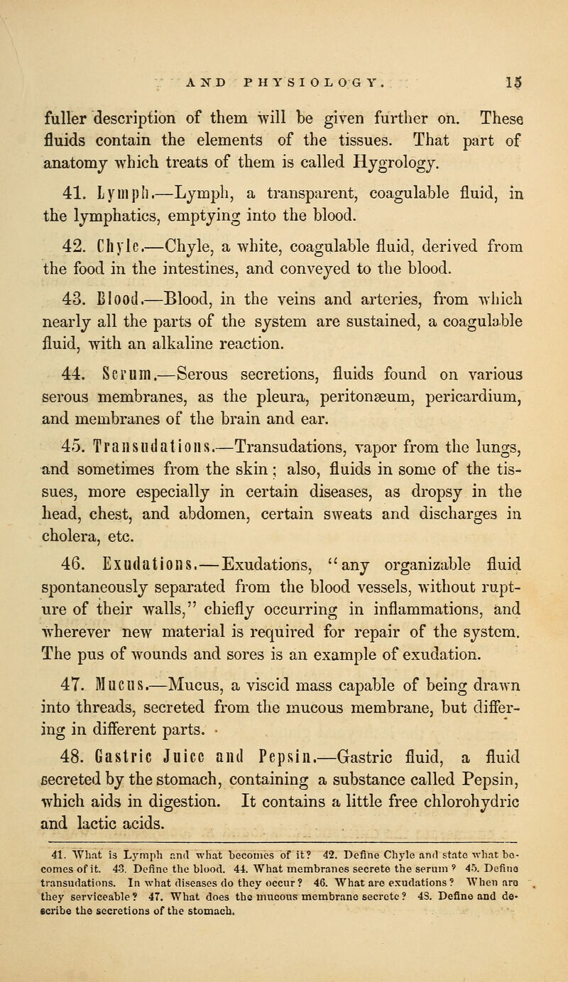 fuller description of them will be given further on. These fluids contain the elements of the tissues. That part of anatomy which treats of them is called Hygrologj. 41. Lynipli.—Lymph, a transparent, coagulable fluid, in the lymphatics, emptying into the blood. 42. Chyle.—Chyle, a white, coagulable fluid, derived from the food in the intestines, and conveyed to the blood. 43. Blood.—Blood, in the veins and arteries, from which nearly all the parts of the system are sustained, a coagulable fluid, with an alkaline reaction. 44. Serum.—Serous secretions, fluids found on various serous membranes, as the pleura, peritonaeum, pericardium, and membranes of the brain and ear. 45. Transudations.—Transudations, vapor from the lungs, and sometimes from the skin; also, fluids in some of the tis- sues, more especially in certain diseases, as dropsy in the head, chest, and abdomen, certain sweats and discharges in cholera, etc. 46. Exudations.—Exudations, ''any organizable fluid spontaneously separated from the blood vessels, without rupt- ure of their walls, chiefly occurring in inflammations, and wherever new material is required for repair of the system. The pus of wounds and sores is an example of exudation. 47. Mucus.—Mucus, a viscid mass capable of being drawn into threads, secreted from the mucous membrane, but difier- ing in different parts. • 48. Gastric Juice and Pepsin.—Gastric fluid, a fluid cecreted by the stomach, containing a substance called Pepsin, which aids in digestion. It contains a little free chlorohydric and lactic acids. 41. What 13 Lymph and what becomes of it? 42. Define Chyle and state what bo- comes of it. 43. Define the blood. 44. What membranes secrete the serum ' 45. Define transudations. In what diseases do they occur ? 46. What arc exudations ? AVhen aro they serviceable ? 47. What does the mucous membrane secrete ? 4S. Define and de« ecribe the secretions of the stomach.