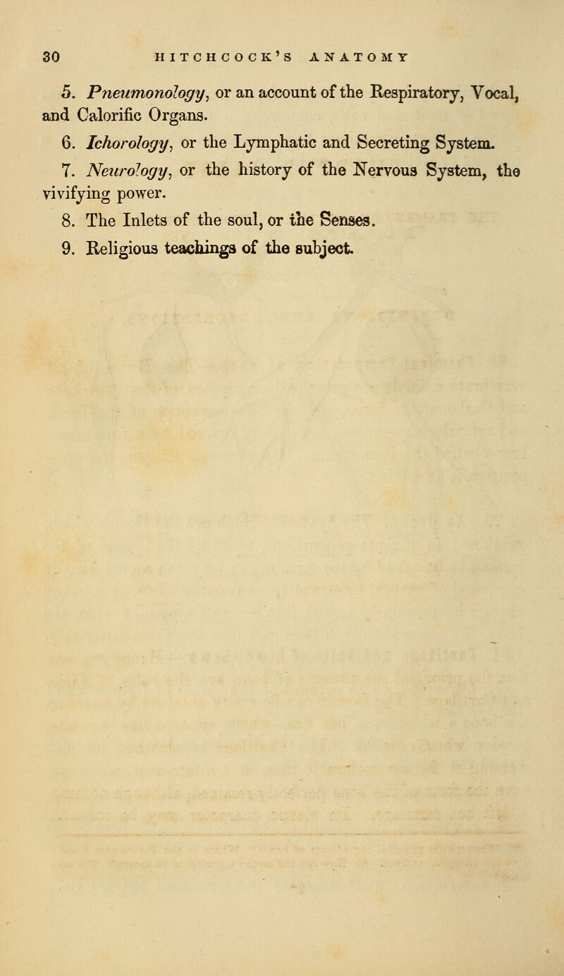 5. Pneumonology^ or an account of the Respiratory, Vocal, and Calorific Organs. 6. Ichorology^ or the Lymphatic and Secreting System. 7. Neurology^ or the history of the Nervous System, the vivifying power. 8. The Inlets of the soul, or the Senses. 9. Religious teachings of the subject.