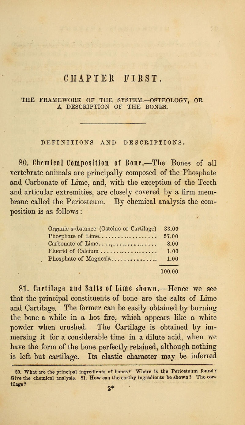 CHAPTER FIRST. THE FRA^IEWORK OF THE SYSTEM.—OSTEOLOGY, OR A DESCRIPTION OF THE BONES. DEFINITIONS AND DESCRIPTIONS. 80. Chemical Composition of Bone.—The Bones of all vertebrate animals are principally composed of the Phosphate and Carbonate of Lime, and, with the exception of the Teeth and articular extremities, are closely covered by a firm mem- brane called the Periosteum. By chemical analysis the com- position is as follows: Organic substance (Osteine or Cartilage) 33.00 Phosphate of Lime 57.00 Carbonate of Lime , 8.00 Fluorid of Calcium 1.00 Phosphate of Magnesia 1.00 100.00 81. Cartilage and Salts of Lime shown.—Hence we see that the principal constituents of bone are the salts of Lime and Cartilage. The former can be easily obtained by burning the bone a while in a hot fire, which appears like a white powder when crushed. The Cartilage is obtained by im- mersing it for a considerable time in a dilute acid, when we have the form of the bone perfectly retained, although nothing is left but cartilage. Its elastic character may be inferred 80. What are the principal ingredients of bones? Where is the Periosteam found? Give the chemical analysis. 81. How can the earthy ingredients be shown ? The car-