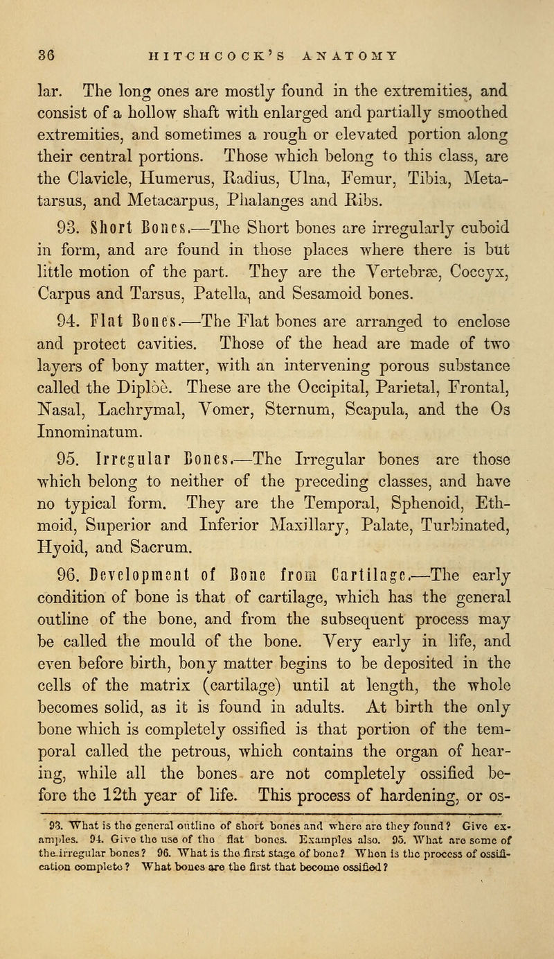 kr. The long ones are mostly found in the extremities, and consist of a hollow shaft with enlarged and partially smoothed extremities, and sometimes a rough or elevated portion along their central portions. Those which belong to this class, are the Clavicle, Humerus, Radius, Ulna, Femur, Tibia, Meta- tarsus, and Metacarpus, Phalanges and Ribs. 93. Short Bones.—The Short bones are irregularly cuboid in form, and are found in those places where there is but little motion of the part. They are the YertebrsD, Coccyx, Carpus and Tarsus, Patella, and Sesamoid bones. 94. Flat Bones.—The Flat bones are arranged to enclose and protect cavities. Those of the head are made of two layers of bony matter, with an intervening porous substance called the Diploe. These are the Occipital, Parietal, Frontal, Nasal, Lachrymal, Vomer, Sternum, Scapula, and the Os Innominatum. 95. Irregular Bones.—The Irregular bones are those which belong to neither of the pjreceding classes, and have no typical form. They are the Temporal, Sphenoid, Eth- moid, Superior and Inferior Maxillary, Palate, Turbinated, Hyoid, and Sacrum. 96. Development of Bone from Cartilage.—The early condition of bone is that of cartilage, which has the general outline of the bone, and from the subsequent process may be called the mould of the bone. Very early in life, and even before birth, bony matter begins to be deposited in the cells of the matrix (cartilage) until at length, the whole becomes solid, as it is found in adults. At birth the only bone which is completely ossified is that portix)n of the tem- poral called the petrous, which contains the organ of hear- ing, while all the bones are not completely ossified be- fore the 12th year of life. This process of hardening, or os- 93. What is the general outline of short bones and where are they found? Give es- amjAes. 94. Give the use of the flat bones. Examples also. 95. What are some of tlie-irregular bones? 96. What is the first stage of bone? When is the process of ossifi- cation complete ? What boucs are the first that become ossified?