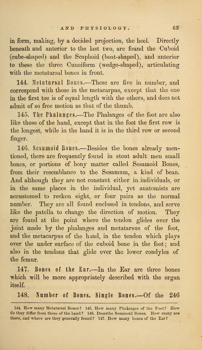 in form, making, bj a decided projection, the heel. Directly beneath and anterior to the last two, are found the Cuboid (cube-shaped) and the Scaphoid (boat-shaped), and anterior to these the three Cuneiform (wedge-shaped), articulating with the metatarsal bones in front. 144. Metatarsal Bones.—These are five in number, and correspond with those in the metacarpus, except that the one in the first toe is of equal length with the others, and does not admit of so free motion as that of the thumb. 145. The Phalanges.—The Phalanges of the foot are also like those of the hand, except that in the foot the first row is the longest, while in the hand it is in the third row or second finger. 146. Sesamoid Bones.—Besides the bones already men- tioned, there are frequently found in stout adult men small bones, or portions of bony matter called Sesamoid Bones, from their resemblance to the Sesamum, a kind of bean. And although they are not constant either in individuals, or in the same places in the individual, yet anatomists are accustomed to reckon eight, or four pairs as the normal number. They are all found enclosed in tendons, and serve like the patella to change the direction of motion. They are found at the point where the tendon glides over the joint made by the phalanges and metatarsus of the foot, and the metacarpus of the hand, in the tendon which plays over the under surface of the cuboid bone in the foot; and also in the tendons that glide over the lower condyles of the femur. 147. Bones of the Ear.—In the Ear are three bones which will be more appropriately described with the organ itself 148. Number of Bones. Single Bones.—Of the 246 144. How many Metatarsal Bones ? 145. How many Phalanges of the Foot? How do they diflfer from those of the hand ? 146. Describe Sesamoid Bones. How many are there, and where are they generally found? 147. How many bones of the Ear?