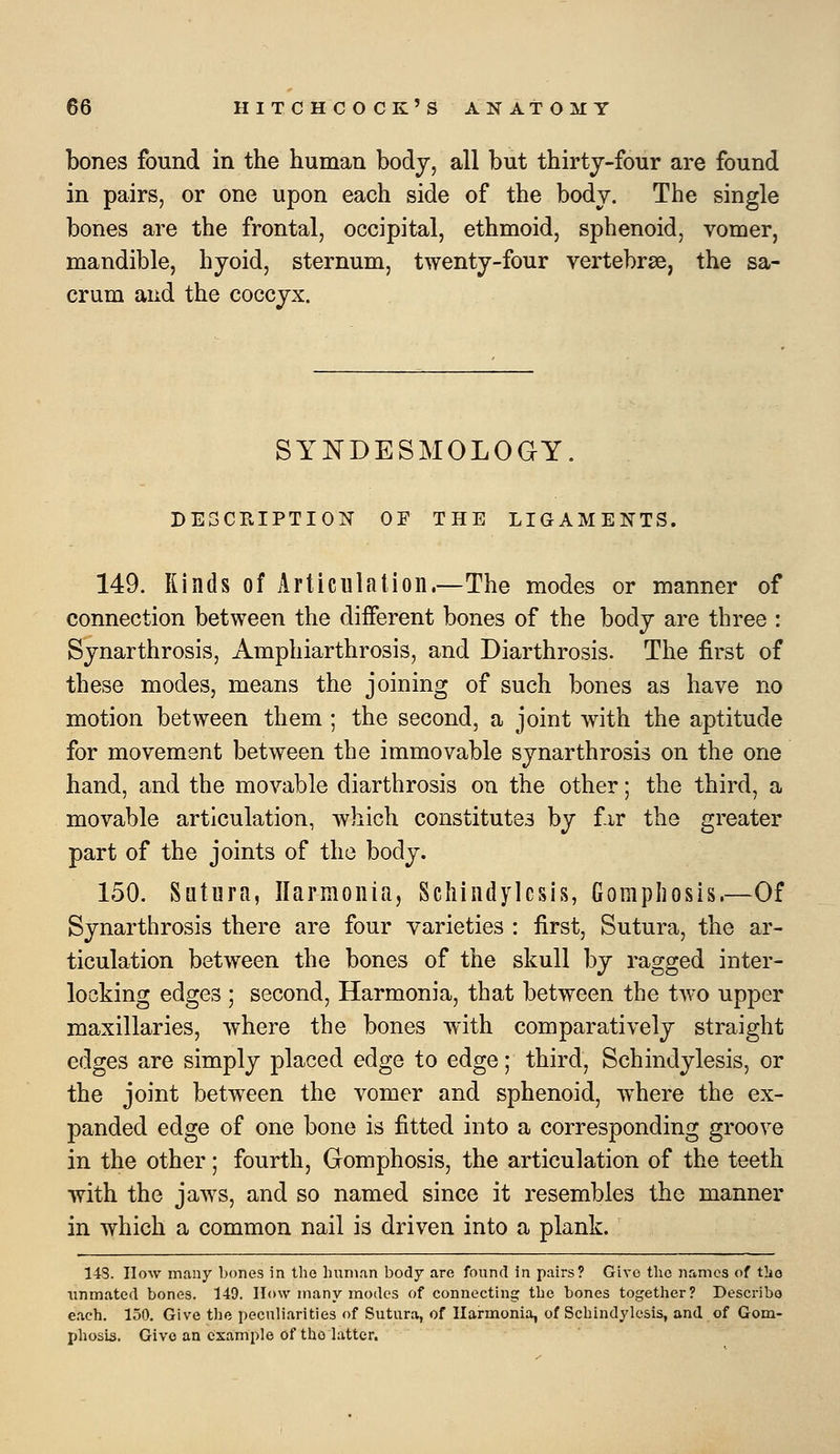 bones found in the human body, all but thirtj-four are found in pairs, or one upon each side of the body. The single bones are the frontal, occipital, ethmoid, sphenoid, vomer, mandible, hyoid, sternum, twenty-four vertebrse, the sa- crum and the coccyx. SYNDESMOLOGY. DE3CEIPTI0N OF THE LIGAMENTS. 149. Rinds of Articulation.—The modes or manner of connection between the different bones of the body are three : Synarthrosis, Amphiarthrosis, and Diarthrosis. The first of these modes, means the joining of such bones as have no motion between them ; the second, a joint with the aptitude for movement between the immovable synarthrosis on the one hand, and the movable diarthrosis on the other; the third, a movable articulation, which constitutes by fir the greater part of the joints of the body. 150. Sutura, Ilarmonia, Scliindylesis, Gompliosis.—Of Synarthrosis there are four varieties : first, Sutura, the ar- ticulation between the bones of the skull by ragged inter- locking edges ; second, Harmonia, that between the two upper maxillaries, where the bones with comparatively straight edges are simply placed edge to edge; third. Schindylesis, or the joint between the vomer and sphenoid, where the ex- panded edge of one bone is fitted into a corresponding groove in the other; fourth, Gomphosis, the articulation of the teeth with the jaws, and so named since it resembles the manner in which a common nail is driven into a plank. 148. How many bones in the human body are found in pairs? Give the names of t]io unmated bones. 149. How many modes of connecting the bones together? Describo each. 150. Give the peculiarities of Sutura, of Harmonia, of Schindylesis, and of Gom- phosis. Give an example of tho latter.