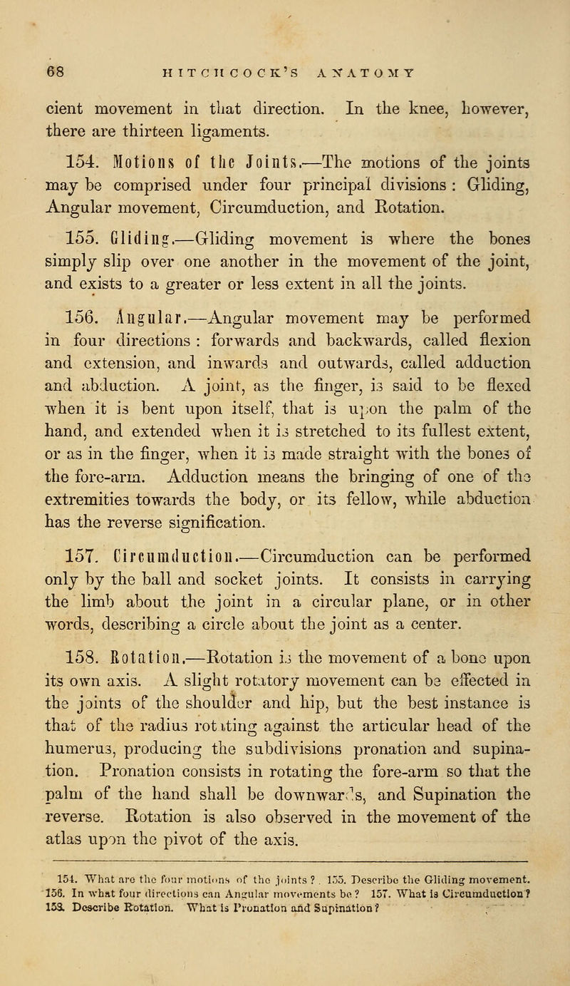 cient movement in that direction. In the knee, however, there are thirteen ligaments. 154. Motions of the Joints.—The motions of the joints may be comprised under four principal divisions : Gliding, Angular movement, Circumduction, and Rotation. 155. Gliding.—Gliding movement is where the bones simply slip over one another in the movement of the joint, and exists to a greater or less extent in all the joints. 156. Angular.—Angular movement may be performed in four directions : forwards and backwards, called flexion and extension, and inwards and outwards, called adduction and abduction. A joint, as the finger, h said to be flexed when it is bent upon itself, that is upon the palm of the hand, and extended when it u stretched to its fullest extent, or as in the finger, when it is made straight with the bones of the fore-arm. Adduction means the bringing of one of tho extremities towards the body, or its fellow, while abduction has the reverse signification. 157. Circumduction.—Circumduction can be performed only by the ball and socket joints. It consists in carrying the limb about the joint in a circular plane, or in other words, describing a circle about the joint as a center. 158. Rotation.—Rotation u the movement of a bono upon its own axis. A slight rotatory movement can be effected in the joints of the shoulder and hip, but the best instance is that of the radius rot itinoj asrainst the articular head of the humerus, producing the subdivisions pronation and supina- tion. Pronation consists in rotating the fore-arm so that the palm of the hand shall be downwar;^s, and Supination the reverse. Rotation is also observed in the movement of the atlas upon the pivot of the axis. 154. What are the four motums of the joints ? , 155. Describe the Gliding movement. 156. In what four directions can Angular movements be ? 157. What is Circumductiou? 15a Describe Rotation. What is rronatlon and Supination?