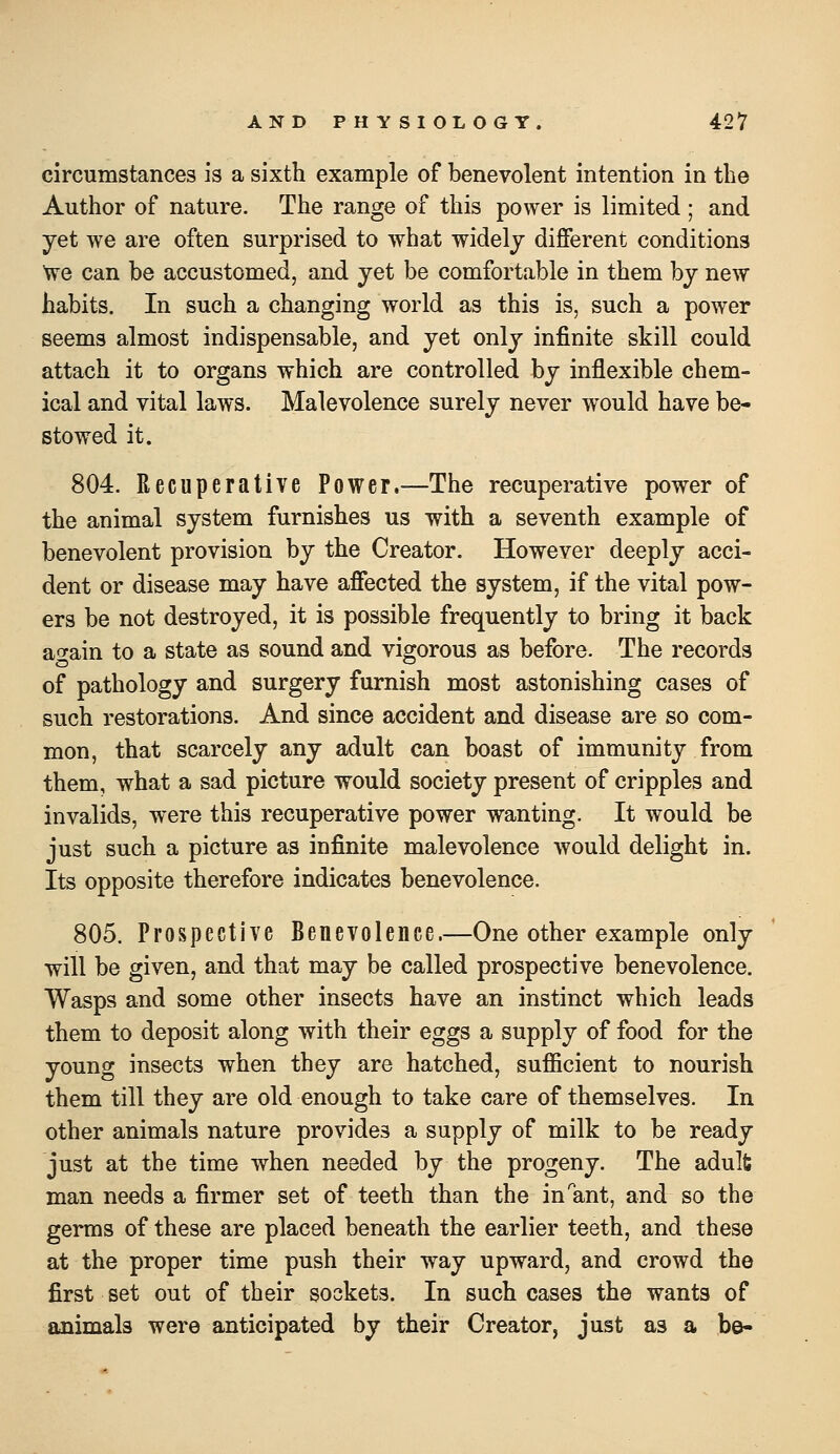 circumstances is a sixth example of benevolent intention in the Author of nature. The range of this power is limited ; and yet we are often surprised to what widely different conditions We can be accustomed, and yet be comfortable in them by new habits. In such a changing world as this is, such a power seems almost indispensable, and yet only infinite skill could attach it to organs which are controlled by inflexible chem- ical and vital laws. Malevolence surely never would have be- stowed it. 804. Recuperative Power.^—The recuperative power of the animal system furnishes us with a seventh example of benevolent provision by the Creator. However deeply acci- dent or disease may have affected the system, if the vital pow- ers be not destroyed, it is possible frequently to bring it back again to a state as sound and vigorous as before. The records of pathology and surgery furnish most astonishing cases of such restorations. And since accident and disease are so com- mon, that scarcely any adult can boast of immunity from them, what a sad picture would society present of cripples and invalids, were this recuperative power wanting. It would be just such a picture as infinite malevolence would delight in. Its opposite therefore indicates benevolence. 805. Prospective Benevolence.—One other example only will be given, and that may be called prospective benevolence. Wasps and some other insects have an instinct which leads them to deposit along with their eggs a supply of food for the young insects when they are hatched, sufficient to nourish them till they are old enough to take care of themselves. In other animals nature provides a supply of milk to be ready just at the time when needed by the progeny. The adulfc man needs a firmer set of teeth than the in ant, and so the germs of these are placed beneath the earlier teeth, and these at the proper time push their way upward, and crowd the first set out of their sockets. In such cases the wants of animals were anticipated by their Creator, just as a be-