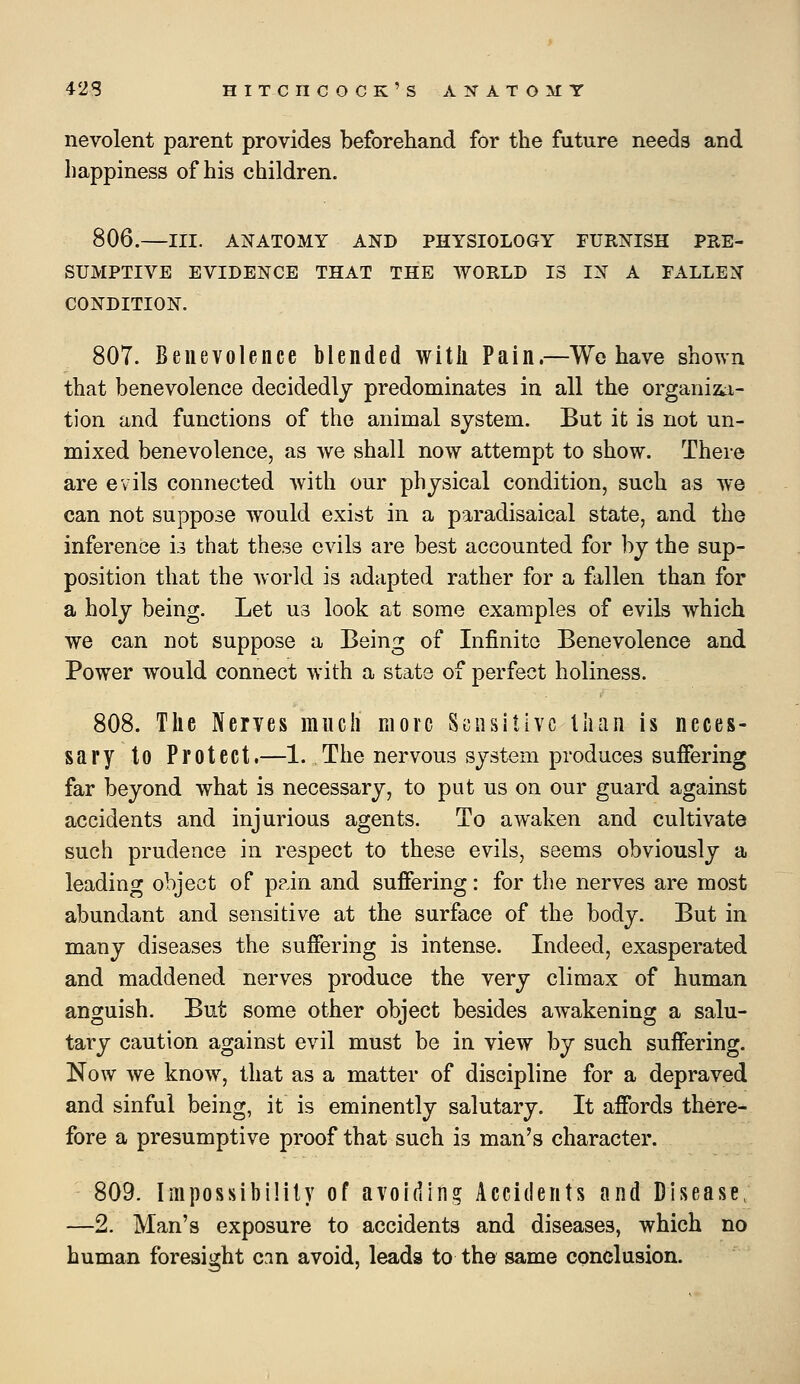 nevolent parent provides beforehand for the future needs and happiness of his children. 806.—III. ANATOMY AND PHYSIOLOGY FURNISH PRE- SUMPTIVE EVIDENCE THAT THE WORLD IS IN A FALLEN CONDITION. 807. Benevolence blended witli Pain.—Wo have shown that benevolence decidedly predominates in all the organiz^i- tion and functions of the animal system. But it is not un- mixed benevolence, as we shall now attempt to show. There are evils connected with our physical condition, such as we can not suppose would exist in a paradisaical state, and the inference u that these evils are best accounted for by the sup- position that the world is adapted rather for a fallen than for a holy being. Let us look at some examples of evils which we can not suppose a Being of Infinite Benevolence and Power would connect with a state of perfect holiness. 808. The Nerves much move Sensitive tliaii is neces- sary to Protect.—1.,The nervous system produces suffering far beyond what is necessary, to put us on our guard against accidents and injurious agents. To awaken and cultivate such prudence in respect to these evils, seems obviously a leading object of p?in and suffering: for the nerves are most abundant and sensitive at the surface of the body. But in many diseases the suffering is intense. Indeed, exasperated and maddened nerves produce the very climax of human anguish. But some other object besides awakening a salu- tary caution against evil must be in view by such suffering. Now we know, that as a matter of discipline for a depraved and sinful being, it is eminently salutary. It affords there- fore a presumptive proof that such is man's character. 809. ImpossibiHly of avoiding Accidents and Disease, —2. Man's exposure to accidents and diseases, which no human foresight cin avoid, leads to the same conclusion.