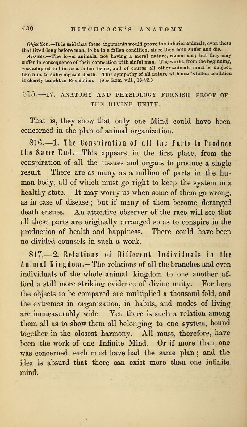 Objection.—It is said that these arguments would prove the inferior animals, even those that lived long before man, to be in a fallen condition, since they both suffer and die. Answer.—The lower animals, not having a moral nature, cannot sin; but they may Buifer in consequence of their connection with sinful man. The world, from the beginning, was adapted to him as a fallen being, and of course all other animals must be subject, like him, to suffering and death. This sympathy of all nature with man's fallen condition is clearly taught in Revelation. (See Rom. viii., 18-23.) 815. IV. ANATOMY AXD PHYSIOLOGY FURNISH PROOF OF THE DIVINE UNITY. That is, they show that only one Mind could have been concerned in the plan of animal organization. 816.—1. The Conspiration of all the Parts to Produce the Same End.—This appears, in the first place, from the conspiration of all the tissues and organs to produce a single result. There are as many as a million of parts in the hu- man body, all of which must go right to keep the system in a healthy state. It may worry us when some of them go wrong, as in case of disease; but if many of them become deranged death ensues. An attentive observer of the race will see that all these parts are originally arranged so as to conspire in the production of health and happiness. There could have been no divided counsels in such a work. 817.—2. Relations of Different. Individuals in the Animal Kingdom.— The relations of all the branches and even individuals of the whole animal kingdom to one another af- ford a still more striking evidence of divine unity. For here the objects to be compared are multiplied a thousand fold, and the extremes in organization, in habits, and modes of living are immeasurably wide Yet there is such a relation among them all as to show them all belonging to one system, bound together in the closest harmony. All must, therefore, have been the work of one Infinite Mind. Or if more than one was concerned, each must have had the same plan ; and the idea is absurd that there can exist more than one infinite mind.
