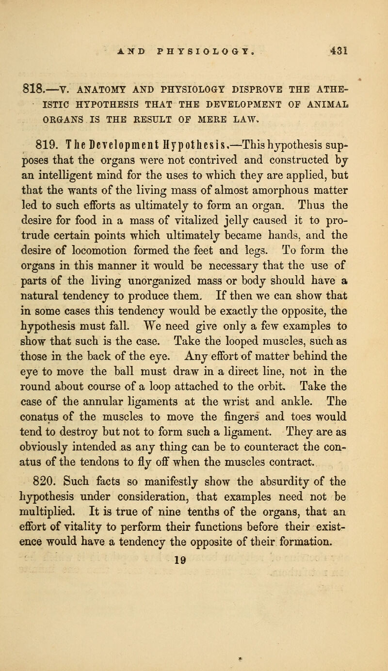 818.—V. ANATOMY AND PHYSIOLOGY DISPROVE THE ATHE- ISTIC HYPOTHESIS THAT THE DEVELOPMENT OF ANIMAL ORGANS IS THE RESULT OF MERE LAW, 819. The Development Hypothesis,—-Thishypothesis sup- poses that the organs were not contrived and constructed by an intelligent mind for the uses to which they are applied, but that the wants of the living mass of almost amorphous matter led to such efforts as ultimately to form an organ. Thus the desire for food in a mass of vitalized jelly caused it to pro- trude certain points which ultimately became hands, and the desire of locomotion formed the feet and legs. To form the organs in this manner it would be necessary that the use of parts of the living unorganized mass or body should have a natural tendency to produce them. If then we can show that in some cases this tendency would be exactly the opposite, the hypothesis must fall. We need give only a few examples to show that such is the case. Take the looped muscles, such as those in the back of the eye. Any effort of matter behind the eye to move the ball must draw in a direct line, not in the round about course of a loop attached to the orbit. Take the case of the annular ligaments at the wrist and ankle. The conatus of the muscles to move the fingers and toes would tend to destroy but not to form such a ligament. They are as obviously intended as any thing can be to counteract the con- atus of the tendons to fly off when the muscles contract. 820. Such facts so manifestly show the absurdity of the hypothesis under consideration, that examples need not be multiplied. It is true of nine tenths of the organs, that an effort of vitality to perform their functions before their exist- ence would have a tendency the opposite of their formation. 19