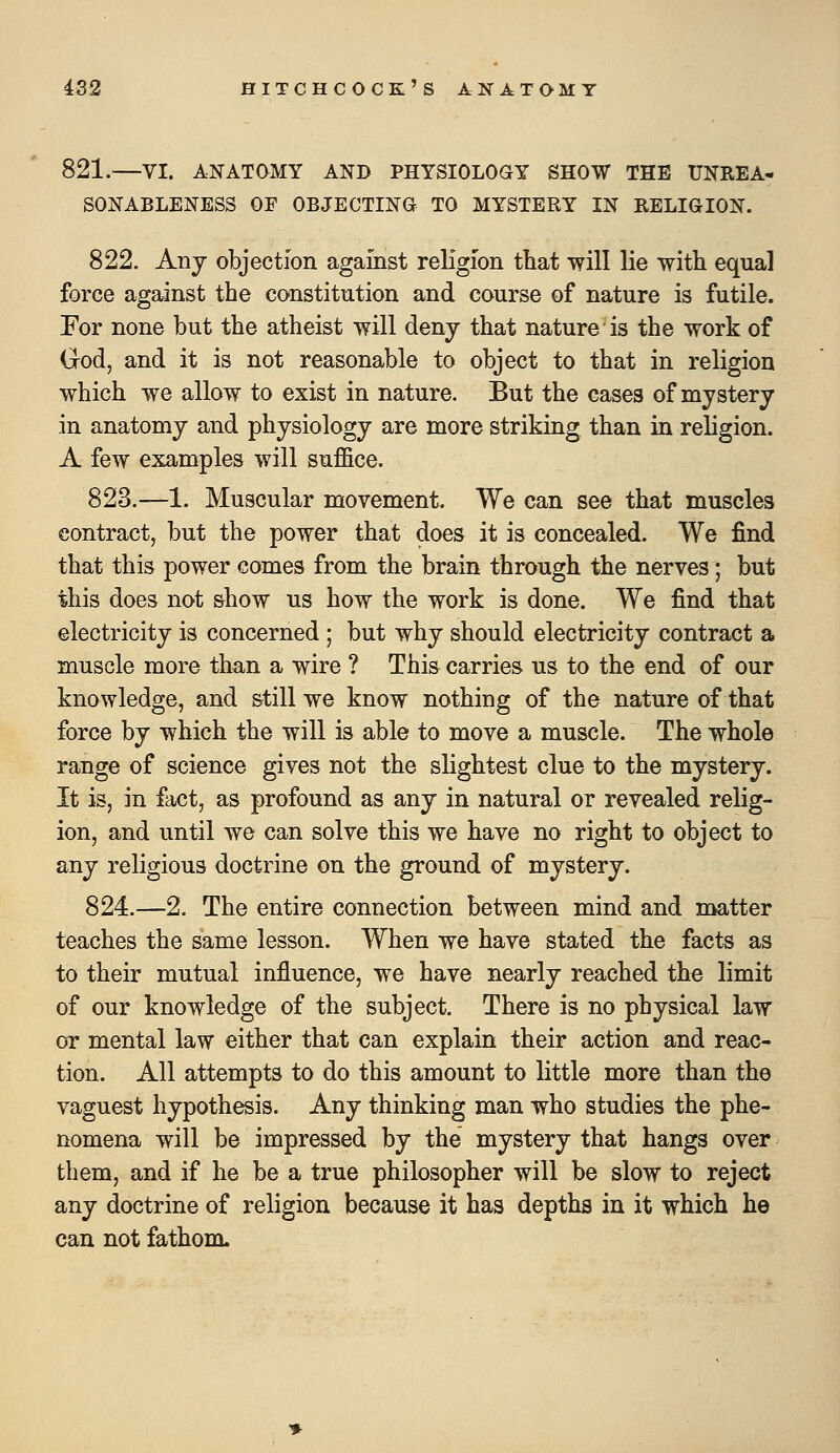 821.—VI. ANATOMY AND PHYSIOLOGY SHOW THE UNREA- SONABLENESS OF OBJECTING TO MYSTERY IN RELIGION. 822. Any objection against religion that will lie with equal force against the constitution and course of nature is futile. For none but the atheist will deny that nature is the work of God, and it is not reasonable to object to that in religion which we allow to exist in nature. But the cases of mystery in anatomy and physiology are more striking than in religion. A few examples will suffice. 823.—1. Muscular movement. We can see that muscles contract, but the power that does it is concealed. We find that this power comes from the brain through the nerves; but this does not show us how the work is done. We find that electricity is concerned ; but why should electricity contract a muscle more than a wire ? This carries us to the end of our knowledge, and still we know nothing of the nature of that force by which the will is able to move a muscle. The whole range of science gives not the slightest clue to the mystery. It is, in fact, as profound as any in natural or revealed relig- ion, and until we can solve this we have no right to object to any religious doctrine on the ground of mystery. 824.—2. The entire connection between mind and matter teaches the same lesson. When we have stated the facts as to their mutual influence, we have nearly reached the limit of our knowledge of the subject. There is no physical law or mental law either that can explain their action and reac- tion. All attempts to do this amount to little more than the vaguest hypothesis. Any thinking man who studies the phe- nomena will be impressed by the mystery that hangs over them, and if he be a true philosopher will be slow to reject any doctrine of religion because it has depths in it which he can not fathom.