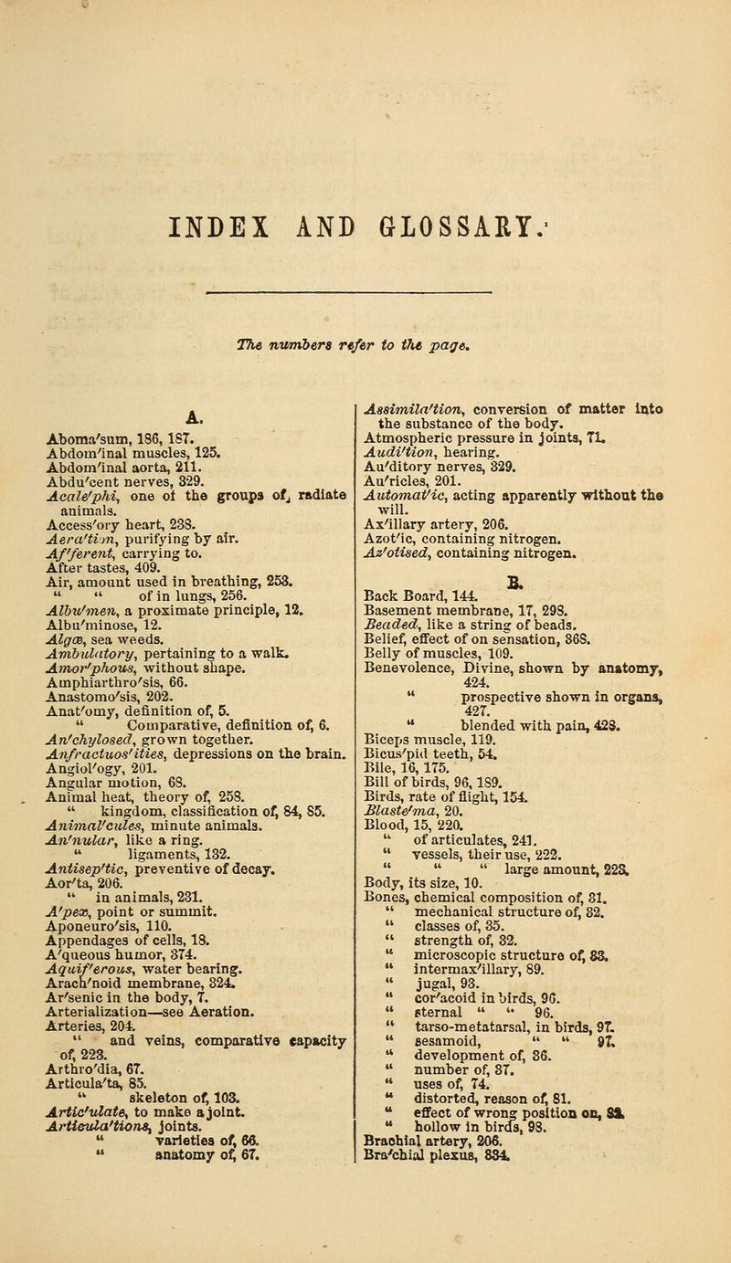 INDEX AND GLOSSARY.' The numbers refer to t7u page. A. Aboma'sam, 186,187. Abdom-'inal muscles, 125. Abdom-'inal aorta, 211. Abdu'cent nerves, 329. Acale'phi, one ol the groups ofj radiate animals. Access'ory heart, 233. Aera'tim, purifying by air. Afferent, carrying to. After tastes, 409. Air, amount used in breathing, 253.   of in lungs, 256. Alhu'men, a proximate principle, 12. Albu'minose, 12. Algae, sea weeds. Ambuldtory, pertaining to a walk. Amor'phous, without shape. Amphiarthro'sis, 66. Anastomo'sis, 202. Anat'omy, definition of, 5.  Comparative, definition of, 6. An'chylosed, grown together. Anfractuos'ities, depressions on the brain. Angiol'ogy, 201. Angular motion, 68. Animal heat, theory of, 258.  kingdom, classification of, 84, 85. Animal'cules, minute animals. An'nular, like a ring.  ligaments, 132. Antisep'tic, preventive of decay. Aor^ta, 206.  in animals, 231. A'pex, point or summit. Aponeuro'sis, 110. Appendages of cells, 18. A'queous humor, 374. Aquiferous, water bearing. Arach'noid membrane, 324. Ar'senic in the body, 7. Arterialization—^see Aeration. Arteries, 204.  and veins, comparative capacity of, 223. Arthro'dia, 67. Articula'ta, 85.  skeleton of, 103. Artic'ulate, to make a joint. Artlevla'tion^ joints.  varieties of, 66.  anatomy of; 67. AssimiWtion, conversion of matter into the substance of the body. Atmospheric pressure in joints, 71, Audi'tion, hearing. Au'ditory nerves, 329. Au'ricles, 201. Automatic, acting apparently without the will. Ax'illary artery, 206. Azofic, containing nitrogen. Az'otised, containing nitrogen. Back Board, 144. Basement membrane, 17, 298. Beaded, like a string of beads. Belief, effect of on sensation, 368. Belly of muscles, 109. Benevolence, Divine, shown by anatomy, 424.  prospective shown in organs, 427.  blended with pain, 428. Biceps muscle, 119. Bicus^pid teeth, 54. Bile, 16,175. Bill of birds, 96,189. Birds, rate of flight, 154. Blaste'ma, 20. Blood, 15, 220.  of articulates, 241.  vessels, their use, 222.    large amount, 22S. Body, its size, 10. Bones, chemical composition of, 81.  mechanical structure of, 82.  classes of, 35.  strength of, 32.  microscopic structure of, 83.  intermax'illary, 89.  jugal, 93.  cor'acoid in birds, 96.  sternal  '• 96.  tarso-metatarsal, in birds, 97.  sesamoid,   8T.  development of, 36.  number of, 37.  uses of, 74.  distorted, reason of, 81.  effect of wrong position on, 8S.  hollow in birds, 98. Brachial artery, 206, Bra'chial plexus, 834