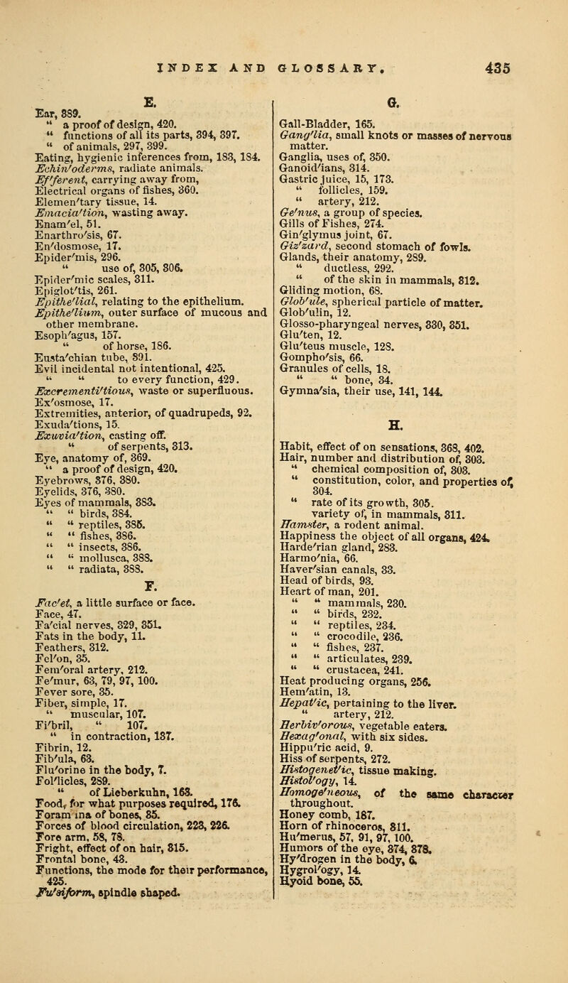 E. Ear, 889.  a proof of design, 420.  functions of all its parts, 394, 397.  of animals, 297, 399. Eating, hygienic inferences from, 183, 184. Echin'oderms, radiate animals. Efferent, carrying away from. Electrical organs of fishes, 360. Elemen'tary tissue, 14. Einacia'tion, wasting away. Enam'el, 51. Enarthro'sis, 67. EnMosmose, 17. Epider'mis, 296.  use of, 305, 806. Epifler^mic scales, 311. Epiglot'tis, 261. Epithe'lial, relating to the epithelium. Epithe'liinn, outer surface of mucous and other membrane. Esoph'agus, 157.  of horse, 186. Eusta'chian tube, 891. Evil incidental not intentional, 425.   to every function, 429. Excrementi'tious^ waste or superfluous. Ex'osmose, 17. Extremities, anterior, of quadrupeds, 92. Exudii'tions, 15. Exu/via'tion, casting off.  of serpents, 313. Eye, anatomy of, 369.  a proof of design, 420. Eyebrows, 376, 380. Eyelids, 376, 380. Eyes of mammals, 383.   birds, 384.   reptiles, 386.   fishes, 386.   insects, 386.   mollusca, 388.   radiata, 388. F. Fac'et, a little surface or face. Face, 47. Fa'cial nerves, 329, 351. Fats in the body, 11. Feathers, 312. Fel'on, 35. Fera'oral artery. 212. Fe'mur, 63, 79, 97, 100. Fever sore, 35. Fiber, simple, 17.  muscular, 107. Fi'bril,  107.  in contraction, 137. Fibrin, 12. Fib'ula, 63. Flu'orine in the body, T. Fol'licles, 289.  of Lieberkuhn, 168. Food< for what purposes required, ITfi. Foram ina of bones, 85. Forces of blood circulation, 228, 226. Fore arm, 58, 78. Fright, effect of on hair, 815. Frontal bone, 43. Functions, the mode for their performance, 425. jN/aiform^ epindle shaped. G. Gall-Bladder, 165. Gang'lia, small knots or masses of nervous matter. Ganglia, uses of, 350. Ganoid^'ians, 314. Gastric luice, 15, 173.  follicles. 159.  artery, 212. Ge'nus, a group of species. Gills of Fishes, 274. Gin'glymus joint, 67. Giz'zavd, second stomach of fowls. Glands, their anatomy, 289.  ductless, 292.  of the skin in mammals, 812. Gliding motion, 68. Glob'ule, spherical particle of matter. Glob'uHn, 12. Glosso-pharyngeal nerves, 330, 851. Glu'ten, 12. Glu'teus muscle, 128. Gompho'sis, 66. Granules of cells, 18.   bone, 34. Gymna'sia, their use, 141, 144. H. Habit, effect of on sensations, 368, 402. Hair, number and distribution of, 303. '* chemical composition of, 303.  constitution, color, and properties off 304. ^ ^ '  rate of its growth, 305. variety of, in mammals, 811. ffdm-^ter, a rodent animal. Happiness the object of all organs, 424. Harde^rian gland, 283. Harmo'nia, 66. Haver'sian canals, 33. Head of birds, 93. Heart of man, 201.   mammals, 230.   birds, 232.   reptiles, 234.   crocodile, 236.   fishes, 237.   articulates, 239.   Crustacea, 241. Heat producing organs, 256. Hem'atin, 13. Hepatite, pertaining to the liver.  artery, 212. Herhiv'orous, vegetable eaters. Bexag'onnl, with six sides. Hippu'ric acid, 9. Hiss of serpents, 272. HUtogenePic, tissue making. HistoVogy, 14. Homogefneous, o{ the same characie? throughout. Honey comb, 187. Horn of rhinoceros, 811. Hu'merus, 67. 91, 97,100. Humors of the eye, 874, 878. Hy'drogen in the body, & HygroKbgy, 14 Hyoid bone, 55.