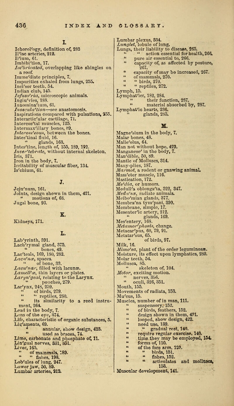 Ichorol'ogy, definition of, 282 Il'iac arteries, 212. li'iiun, 61. Imbibi'tion, 17. Im'bHcated, overlapping like shingles on a roof. Iratne''diate principles, 7. Imparities exhaled from lungs, 255. Inci'sor teeth, 54. Indian club, 145. Infuso'ria, microscopic animals. Ingiu'vies, ISS. Innoinina'tum, 61. InosauUi'tion—see anastomosis. Inspirations compared with pulsations, 355. Interartic'ular cartilage, 71. Intercos'tal muscles, 125. Intermax'illary bones, 89. Inteross'eou.% between the bones. Intes'tinal fluid, 16.  glands, 163. Intes'tine, leniith of, 155, 1S9,192. Inver'tebrate, without internal skeleton. Iris, 371. Iron in the body, 7. Irritability of muscular fiber, 134. Is'chium, 61. Jeju'num, 161. Joints, design shown in them, 421.  motions of, 68. Jugal bone, 93. Kidneys, 171. L. LaVyrinth, 391. Lach-'rymal gland, 375.  bones, 49. Lac'teals, 169, ISO, 282. Zacn^nce, spaces.  of bone, 33. Lacu'nar, filled with lacunse. Lamell'(je, thin laj^ers or plates. jMryn'geal, relating to the Larynx.  pouches, 279. Lar'ynx, 248, 259.  of birds, 279.   reptiles, 280.  its similarity to a reed instru- ment, 264. Lead in the body, 7. Lens of the eye, 374. life, characteristic of organic substances, 5. Lig^aments, 69. ^ annular, show design, 423.  used as braces, 74. Lime, carbonate and phosphate o^ 11. Lin'gual nerves, 831, 351. Liver, 165.  of mammals, 189. LoVules of lung, 247. Lower jaw, 50, 89. Lumbar arteries, 212. Lumbar plexus, 834. Lunglet, lobule of lung. Lungs, their liability to disease, 265.   action essential for health, 266L  pure air essential to, 266.  capacity of, as aflfected by posture, 267.  capacity of may bo increased, 267.  of mammals, 270.   birds, 270.   reptiles, 272. Lymph, 15. Lymphat'icE, 182, 284.  their function, 287.  material absorbed by, 287. Lymphat'ic hearts, 236.  glands, 285. Magne'sium in the body, 7. Malar bones, 48. Malle'olus, 64. Man not without hope, 429. Manganese' in the body, 7. Man'dible, 50, 89. Mantle of Molluscs, 314. Many-plies, 187. Marmot, a rodent or gnawing animaL Mass'eter muscle, 116. Mastication, 172. 3Ie'dia, or humors. Medull'a oblonga'ta, 322, 347. Ifedtt'sce, radiate animals. Meibo'mian glands, 377. Membra^na tym'pani, 390. Membrane, simple, 17. Mesenter'ic artery, 212.  glands, 169. Mes'entery, 168. 3fetamor'phosi,% change. Metacar'pus, 60, 79, 91. Metatar'sus, 65.  of birds, 97. Milk, 16. 3Iimo^sa, plant of the order leguminosae. Moisture, its effect upon lymphatics, 289. Molar teeth, 64. Mollusca, 85.  skeleton of, 104. 3/otor, exciting motion.  nerves, 3o6. « oculi, 326, 351. Mouth, 155. Movements of radiata, 153. Mu'cus, 15. Muscles, number of in man. 111.  suspensory,''152.  of birds, feathers, 152.  design shown in them, 421.  looped, show design, 422.  need use, 139.  . gradual rest, 140.  require regular exercise, 140.  time they may be employed, 154  forms ot; 110.  of the fore arm, 120. «  birds, 151. *'  fishes, 152. *♦  articulates and molluscs, 153. Muscular development, 141.