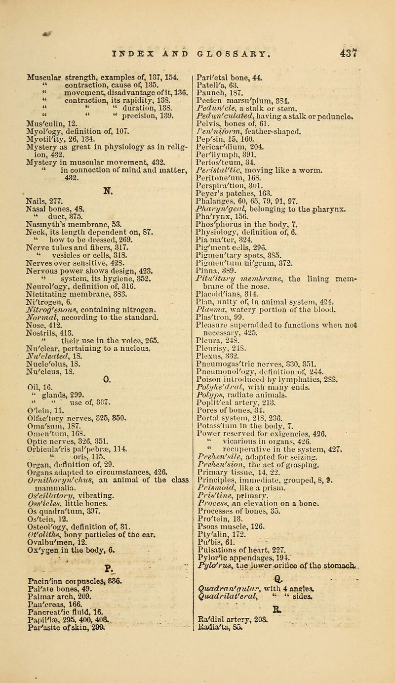 Muscular strength, examples of, 137,154.  contraction, cause of, 135.  moveuaent, disadvantage of it, 136,  contraction, its rapidity, 13S.    duration, 13S.    precision, 139. Mus'culin, 12. MyoKogy, definition of, 107. Myotil'ity, 26, 134. Mystery as great in physiology as in relig- ion, 432. Mystery in muscular movement, 432.  in connection of mind and matter, 432. N. Nails, 277. Nasal bones, 4S.  duct, 375. Nasmyth's membrane, 53, Neck, its length dependent on, 87.  how tobe dressed, 269. Nerve tubes and fibers, 317.  vesicles or cells, 318. Nerves over sensitive, 42S. Nervous power shows design, 423. '-' system, its hy2;iene, 352. Neurol'ogy, definition olf, 316. Nictitating membrane, 383. Ni'trogen, 6. Mtrog'enoufi, containing nitrogen. Normal, according to the standard. Nose, 412. Nostrils, 415.  their use in the voice, 265. Nn'clear, pertaining to a nucleus. Ifa'clented, IS. Nucle'olus, IS. Nu'cleus, IS. 0. Oil, 16. '• glands, 299.   ' use of, 807. O'lein, 11. Olftic'tory nerves, S25, 850. Oina'sum, 187. Omen'tnm, 16S. Optic nerves, 326, 351. Orbicula-'ris pal'pebrje, 114. oris, 115. Organ, definition of. 29. Organs adai)ted to circumstances, 426. Omitlioryn'chus, an animal of the class mammalia. Os'cillatory, vibrating. Oss'icleti^ little bones. Os quadra'tum, 397. Os'teiii, 12. Osteol'ogy, definition of, 31, (>t'oUth.% bony particles of the ear. Ovalbu'men,. 12. Ox'ygen in the body, 6. Pacin'ian coipnscleSj836. Pal'ate bones, 49. Palmar arch, 209. Pau'creas, 166. Panci-eat'ic fluid, 16. Papil'lfB, 295, 400, 40S. Par'asite of skia, 2991 Pari'etal bone, 44. PatelFa, 63. Paunch, 187. Pecten marsu''pium, 3S4. Pedun'cU, a stalk or stem. Pedun'culated, having a stalk or peduncle. Pelvis, bones of, 61. reii'niform, feathei-^shaped. Pep'sin, 15, 160. PericarMium, 204. Per'ilymph, 391, Perios'teum, 34. Peristal'tic, moving like a worm. Peritone''um, 16S. Pcrspira'tion, 3ul. Peyer's patches, 163. Phalanges, 60, 65, 79, 91, 97. Pharyn'geal, belonging to the pharynx. Pha'rynx, 156. Phos'phorus in the body, 7. Phvsiolosy, definition of, 6. Pia' ma'ter, 324. Pig'ment cells, 295. Pigmen'tary spots, 385. Piginen'tiim ni-'grum, 372. Pinna, 3S9. Pitic'itary onemhrane^ the lining mem- brane of the nose. Placoid'ians, 314. Pliui, unity of, in animal system, 424. Plasma, watery portion of the blood. Plas'tron, 99. Pleasure superadded to functions when not necessarv, 425. Pleura, 248. Pleurisy, 248. Plexus, 832. Pneumogas'tric nerves, 330, 851. Pneumonol'ogy, definition t.f, 244. Poison introduced by lymphatics, 2SS. Pol)jhe'dj-al, witli many ends. PolypH, radiate animals. Poplit'eal artery, 213. Pores of bones, 34. Portal system, 218, 236. Potass'ium in the body, 7. Power reserved for exiicencifts, 426.  vicarious in organs, 426.  recuperative in the system, 421, Prehen'sile, adapted for seizing. Prehen'sion, the act of grasping. Primary tissue, 14, 22. Principles, immediate, grouped, 8, 9. Prismoid, like a prism. Pi'Wtine, primary. Process, an elevation on a bone. Processes of bones, 35. Pro'tein, 13. Psoas muscle, 126. Pty'alin, 172, Pu'bis, 61. Pulsations of heart, 227. Pylor'ic appendages, 194. PyU/ruSy tae lower ^ri fioe of tho storaaclj.. Quadran'ffitlar, with 4 angtea. Qaadrilat'eral^  •' sides. Ea'dial artery, 20S. Kadia'ta, So.
