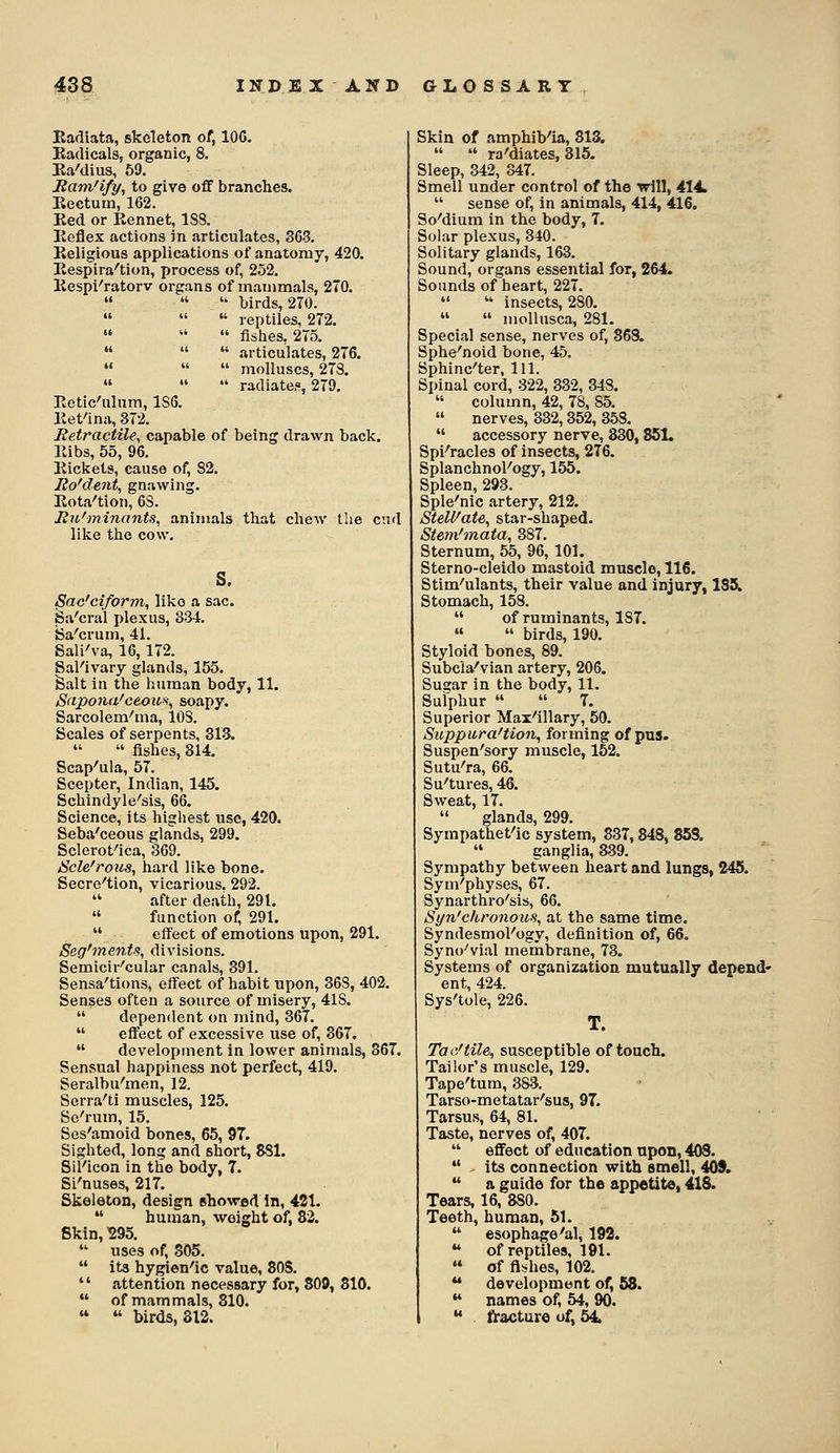 Eadiata, skeleton of, lOG. Kadicals, organic, 8. Ba'dius, 59. Bam'ify, to give off branches. Eectura, 162. Ked or Rennet, 188. Ecflex actions Jn articulates, 363. Religious applications of anatomy, 420. Respira''tion, process of, 252. Respi-'ratorv organs of mammals, 270.    birds, 270.    reptiles, 272.    fishes, 275.    articulates, 276.    molluscs, 278. »   radiates, 279. Retic'ulnm, 186. Ret'ina, 372. Retractile, capable of being drawn back. Ribs, 55, 96. Rickets, cause of, 82. Eo'dent, gnawing. Rota^tion, 68. Bu'minants, animals that chew the end like the cow. s. Sac'ciform, like a sac. Sa'cral plexus, 334. ida'crum, 41. Sali'va, 16,172. Sal'ivary glands, 155. Salt in the human body, 11. S(ipona'ceoio>^, soapy. Sarcolern'ma, 108. Scales of serpents, 313.  fishes, 314. Scap'ula, 57. Scepter, Indian, 145. Schindyle'sis, 66. Science, its highest use, 420. Seba'ceous glands, 299. Sclerotica, 369. JScle'rous, hard like bone. Secre'tion, vicarious. 292. after death, 291.  function of, 291.  eff'ect of emotions upon, 291. Seg'menis, divisions. Semicir'cular canals, 391. Sensa'tions, effect of habit upon, 368, 402. Senses often a source of misery, 418.  dependent on mind, 367.  effect of excessive use of, 367.  development in lower animals, 367. Sensual happiness not perfect, 419. Seralbu'men, 12. Serra'ti muscles, 125. Sc'rum, 15. Ses'amoid bones, 65, 97. Sighted, long and short, 8S1. SiKicon in the body, 7. Si'nuses, 217. Skeleton, design showed In, 421.  human, weight of, 82. Skin, ^295.  uses of, 305.  its hygien^ic value, SOS.  attention necessary for, 809, 810.  of mammals, 810.   birds, 312. Skin of amphib'ia, 813.   ra'diates, 315. Sleep, 342, 347. Smell under control of the tdll, 414.  sense of. In animals, 414, 416. So'dium in the body, 7. Solar plexus, 340. Solitary glands, 163. Sound, organs essential for, 264. Sounds of heart, 227.   insects, 280.   moUusca, 281. Special sense, nerves of, 868. Sphe'noid bone, 45. Sphinc'ter, 111. Spinal cord, 322, 332, 348.  column, 42, 78, 85.  nerves, 332,352, 358.  accessory nerve, 330,851. Spi^racles of insects, 276. Splanchnology, 155. Spleen, 293. Sple'nic artery, 212. SteU'ate, star-shaped. Stem'mata, 387. Sternum, 55, 96, 101. Sterno-cleido mastoid muscle, 116. Stim-'ulants, their value and injury, 135. Stomach, 158.  of ruminants, 187.   birds, 190. Styloid bones, 89. Subcia'vian artery, 206. Sugar in the body, 11. Sulphur   T. Superior Max'illary, 50. Suppura'tion, forming of pus- Suspen'sory muscle, 152. Sutu'ra, 66. Su'tures, 46. Sweat, 17.  glands, 299. Sympathet^ic system, 337,848, 853.  ganglia, a39. Sympathy between heart and lungs, 245. Sym'physes, 67. Synarthro'sis, 66. Syn'ehronou.% at the same time. Syndesmol'ogy, definition of, 66. Syno'vial membrane, 73. Systems of organization mutually depend- ent, 424. Sys'tole, 226. T. Tac/tile, susceptible of touch. Tailor's muscle, 129. Tape'tum, 383. Tarso-metatar'sus, 97. Tarsus, 64, 81. Taste, nerves of, 407.  effect of education upon, 403.  - its connection with amell, 40S. *' a guide for the appetite, 418. Tears, 16, 880. Teeth, human, 51.  esophage'al, 192.  of reptiles, 191.  of fishes, 102.  development of, 58.  names of, 54, 90.  fracture of, 54.