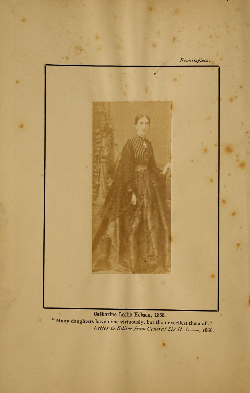 Frontispiece. # ■ W 3» MB Catharine Leslie Hobson, Many daughters have done virtuously, but thou excellest them all. Letter to Editor from General Sir H. L , 1866.