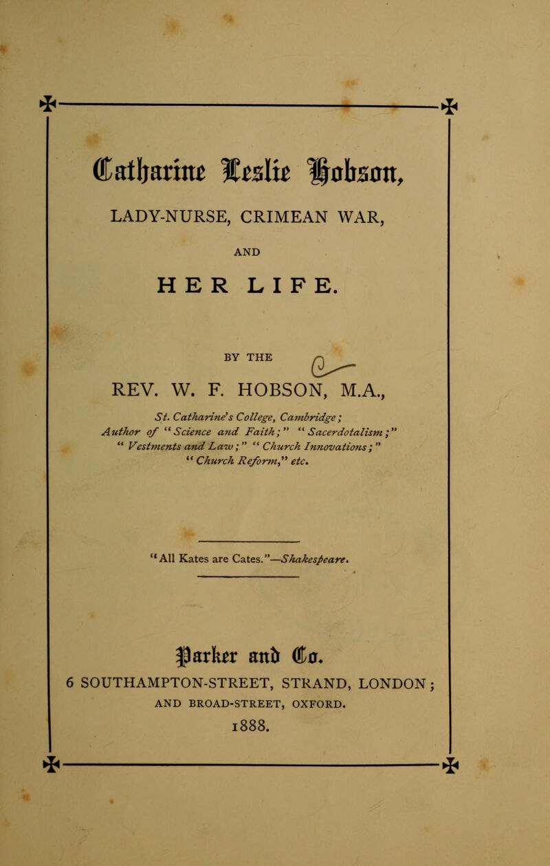 Catljarhtt f tslit ^obzan, LADY-NURSE, CRIMEAN WAR, AND HER LIFE. BY THE r\ REV. W. F. HOBSON, M.A., St. Cat/iarine's College, Cambridge ; Author of Science and Faith; Sacerdotalism; Vestments and Law; Church Innovations ; Church Reform, etc. All Kates are Cates.—Shakespeare. farkr antt <&o. 6 SOUTHAMPTON-STREET, STRAND, LONDON; AND BROAD-STREET, OXFORD. 1888. *'
