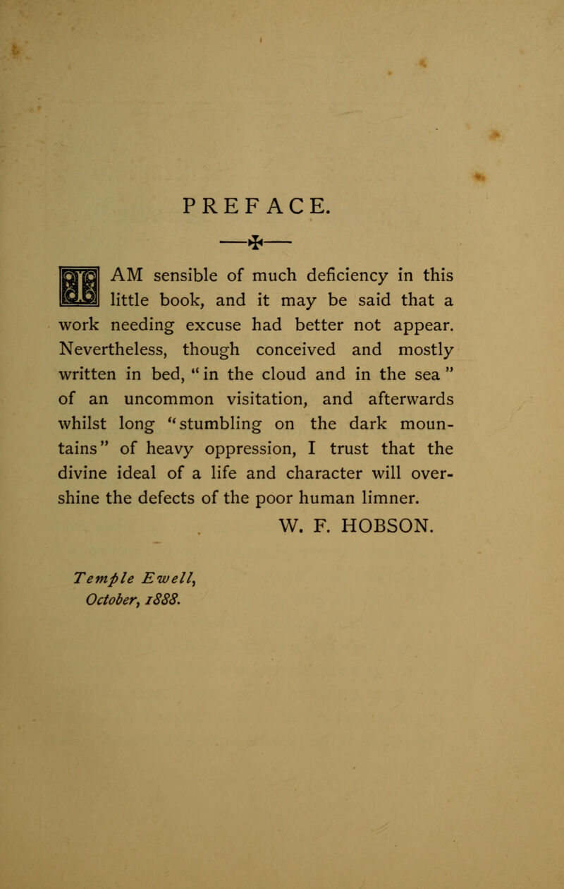 PREFACE. —*— AM sensible of much deficiency in this little book, and it may be said that a work needing excuse had better not appear. Nevertheless, though conceived and mostly written in bed,  in the cloud and in the sea  of an uncommon visitation, and afterwards whilst long stumbling on the dark moun- tains of heavy oppression, I trust that the divine ideal of a life and character will over- shine the defects of the poor human limner. W. F. HOBSON. Temple EtuelZ, October, 1888.