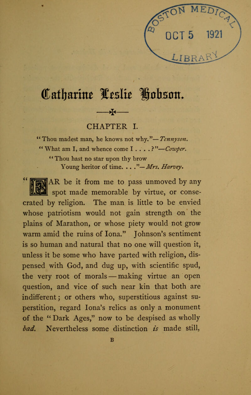 t)S MED? er \ OCT 5 1921 Lib raJT1 Catljarittt %zslu Hobsott- —*— CHAPTER I. : Thou madest man, he knows not why.—Tennyson. What am I, and whence come I . . . . ?—Cowper. Thou hast no star upon thy brow Young heritor of time. . . .— Mrs. Harvey. AR be it from me to pass unmoved by any spot made memorable by virtue, or conse- crated by religion. The man is little to be envied whose patriotism would not gain strength on the plains of Marathon, or whose piety would not grow warm amid the ruins of Iona. Johnson's sentiment is so human and natural that no one will question it, unless it be some who have parted with religion, dis- pensed with God, and dug up, with scientific spud, the very root of morals — making virtue an open question, and vice of such near kin that both are indifferent; or others who, superstitious against su- perstition, regard Iona's relics as only a monument of the Dark Ages, now to be despised as wholly bad. Nevertheless some distinction is made still,