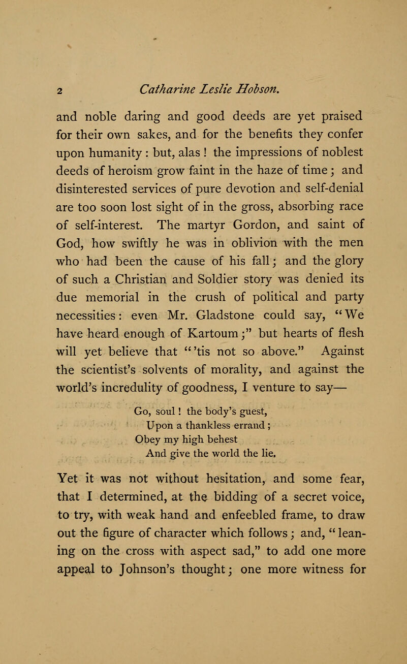 and noble daring and good deeds are yet praised for their own sakes, and for the benefits they confer upon humanity : but, alas ! the impressions of noblest deeds of heroism grow faint in the haze of time; and disinterested services of pure devotion and self-denial are too soon lost sight of in the gross, absorbing race of self-interest. The martyr Gordon, and saint of God, how swiftly he was in oblivion with the men who had been the cause of his fall; and the glory of such a Christian and Soldier story was denied its due memorial in the crush of political and party necessities: even Mr. Gladstone could say, We have heard enough of Kartoum; but hearts of flesh will yet believe that 'tis not so above. Against the scientist's solvents of morality, and against the world's incredulity of goodness, I venture to say— Go, soul! the body's guest, Upon a thankless errand ; Obey my high behest And give the world the lie. Yet it was not without hesitation, and some fear, that I determined, at the bidding of a secret voice, to try, with weak hand and enfeebled frame, to draw out the figure of character which follows; and, lean- ing on the cross with aspect sad, to add one more appeal to Johnson's thought; one more witness for