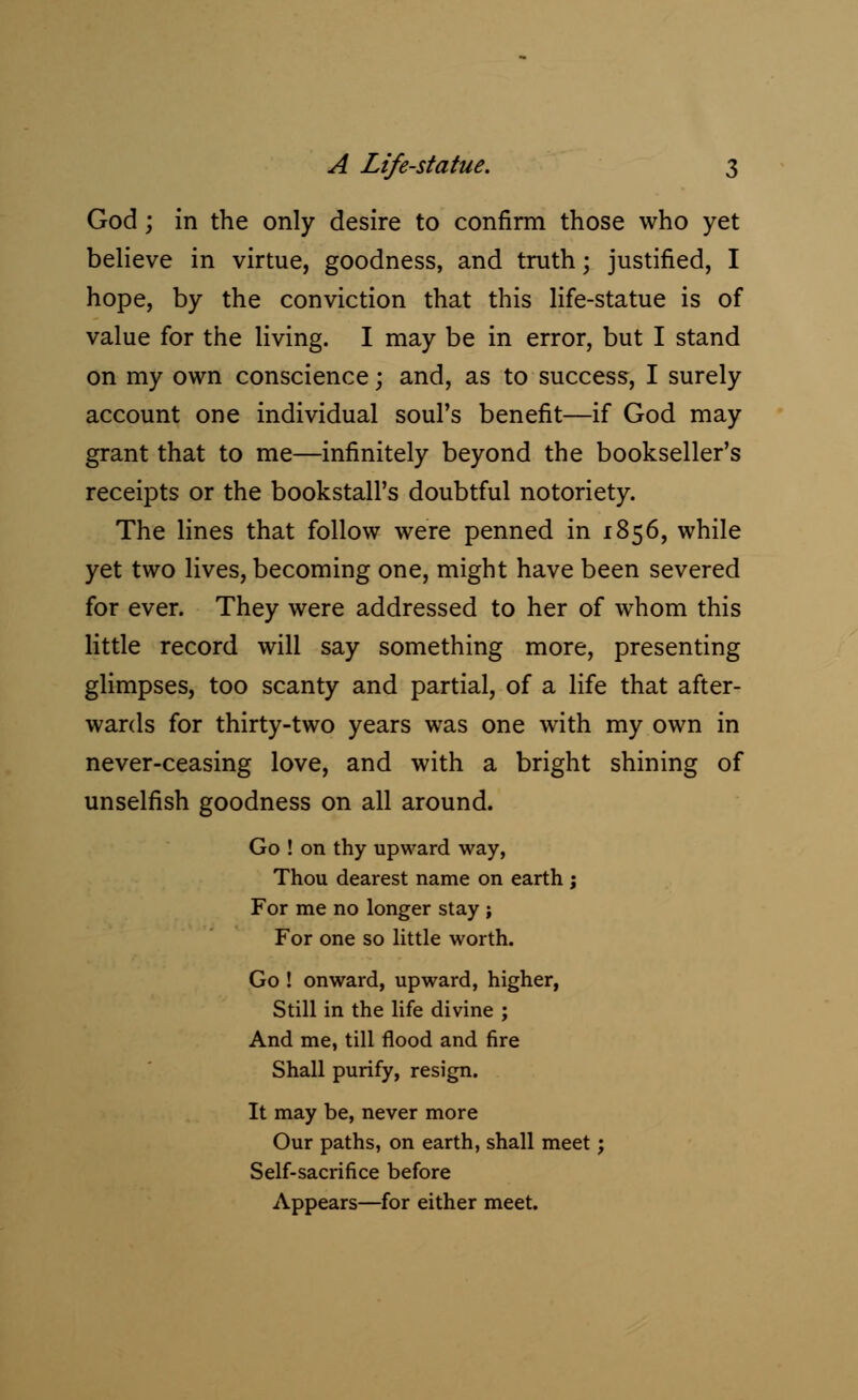 God; in the only desire to confirm those who yet believe in virtue, goodness, and truth; justified, I hope, by the conviction that this life-statue is of value for the living. I may be in error, but I stand on my own conscience; and, as to success, I surely account one individual soul's benefit—if God may grant that to me—infinitely beyond the bookseller's receipts or the bookstall's doubtful notoriety. The lines that follow were penned in 1856, while yet two lives, becoming one, might have been severed for ever. They were addressed to her of whom this little record will say something more, presenting glimpses, too scanty and partial, of a life that after- wards for thirty-two years was one with my own in never-ceasing love, and with a bright shining of unselfish goodness on all around. Go ! on thy upward way, Thou dearest name on earth j For me no longer stay ; For one so little worth. Go ! onward, upward, higher, Still in the life divine ; And me, till flood and fire Shall purify, resign. It may be, never more Our paths, on earth, shall meet; Self-sacrifice before Appears—for either meet.