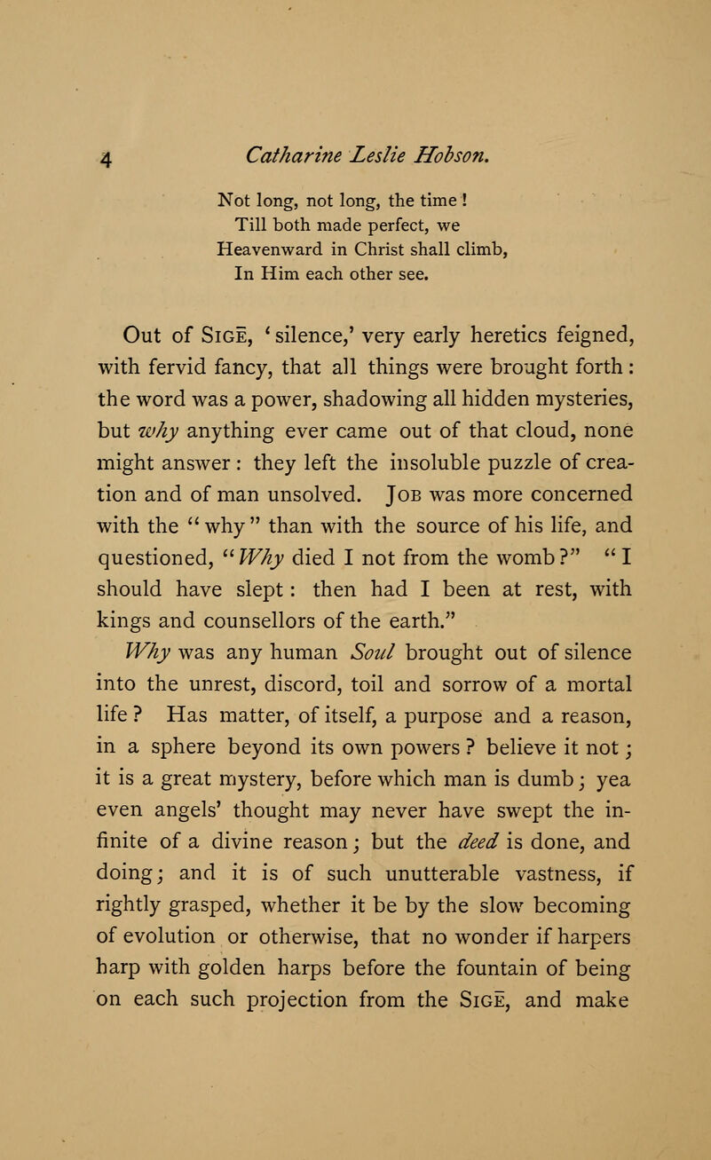 Not long, not long, the time ! Till both made perfect, we Heavenward in Christ shall climb, In Him each other see. Out of Sige, ' silence,' very early heretics feigned, with fervid fancy, that all things were brought forth : the word was a power, shadowing all hidden mysteries, but why anything ever came out of that cloud, none might answer : they left the insoluble puzzle of crea- tion and of man unsolved. Job was more concerned with the  why than with the source of his life, and questioned, Why died I not from the womb?  I should have slept: then had I been at rest, with kings and counsellors of the earth. Why was any human Soul brought out of silence into the unrest, discord, toil and sorrow of a mortal life ? Has matter, of itself, a purpose and a reason, in a sphere beyond its own powers ? believe it not; it is a great mystery, before which man is dumb; yea even angels' thought may never have swept the in- finite of a divine reason; but the deed is done, and doing; and it is of such unutterable vastness, if rightly grasped, whether it be by the slow becoming of evolution or otherwise, that no wonder if harpers harp with golden harps before the fountain of being on each such projection from the Sige, and make