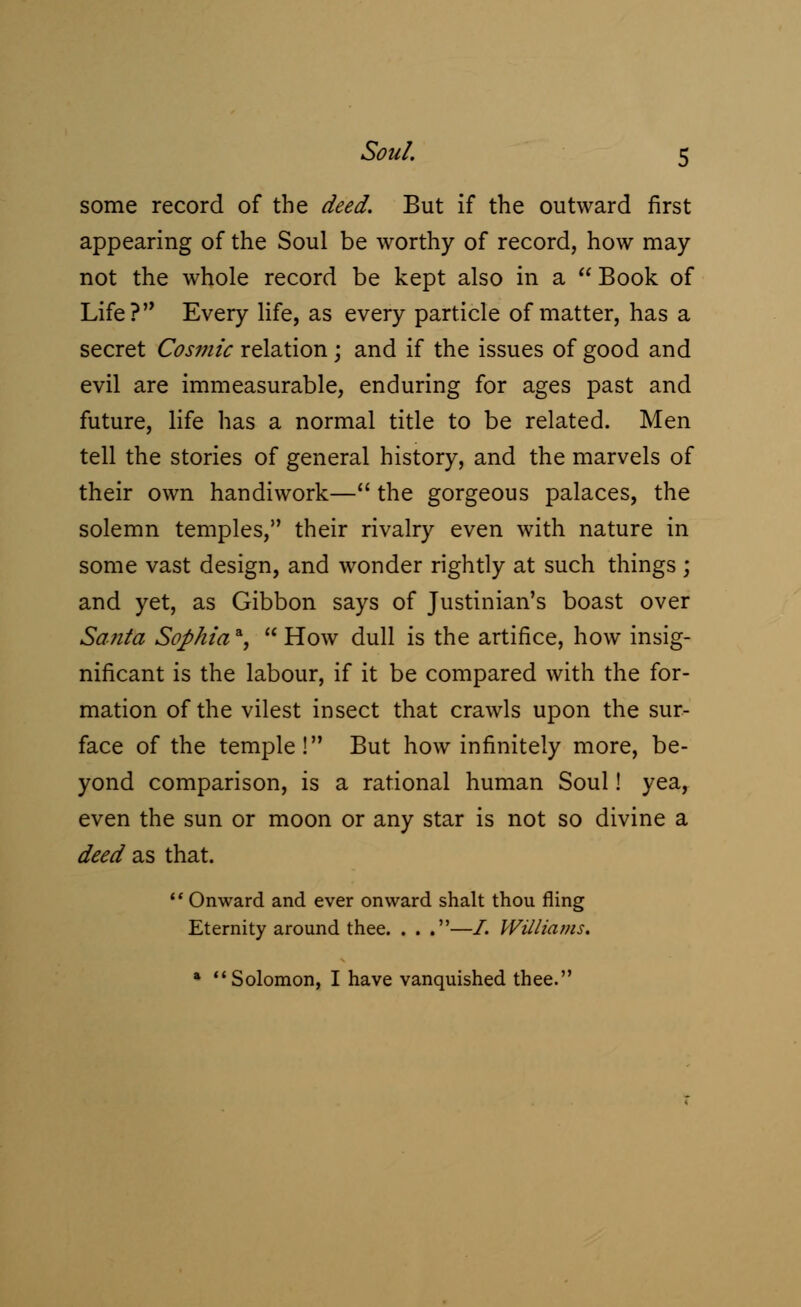 some record of the deed. But if the outward first appearing of the Soul be worthy of record, how may not the whole record be kept also in a  Book of Life? Every life, as every particle of matter, has a secret Cosmic relation; and if the issues of good and evil are immeasurable, enduring for ages past and future, life has a normal title to be related. Men tell the stories of general history, and the marvels of their own handiwork— the gorgeous palaces, the solemn temples, their rivalry even with nature in some vast design, and wonder rightly at such things; and yet, as Gibbon says of Justinian's boast over Santa Sophiaa,  How dull is the artifice, how insig- nificant is the labour, if it be compared with the for- mation of the vilest insect that crawls upon the sur- face of the temple! But how infinitely more, be- yond comparison, is a rational human Soul! yea, even the sun or moon or any star is not so divine a deed as that.  Onward and ever onward shalt thou fling Eternity around thee. . . .—/. Williams. a Solomon, I have vanquished thee.