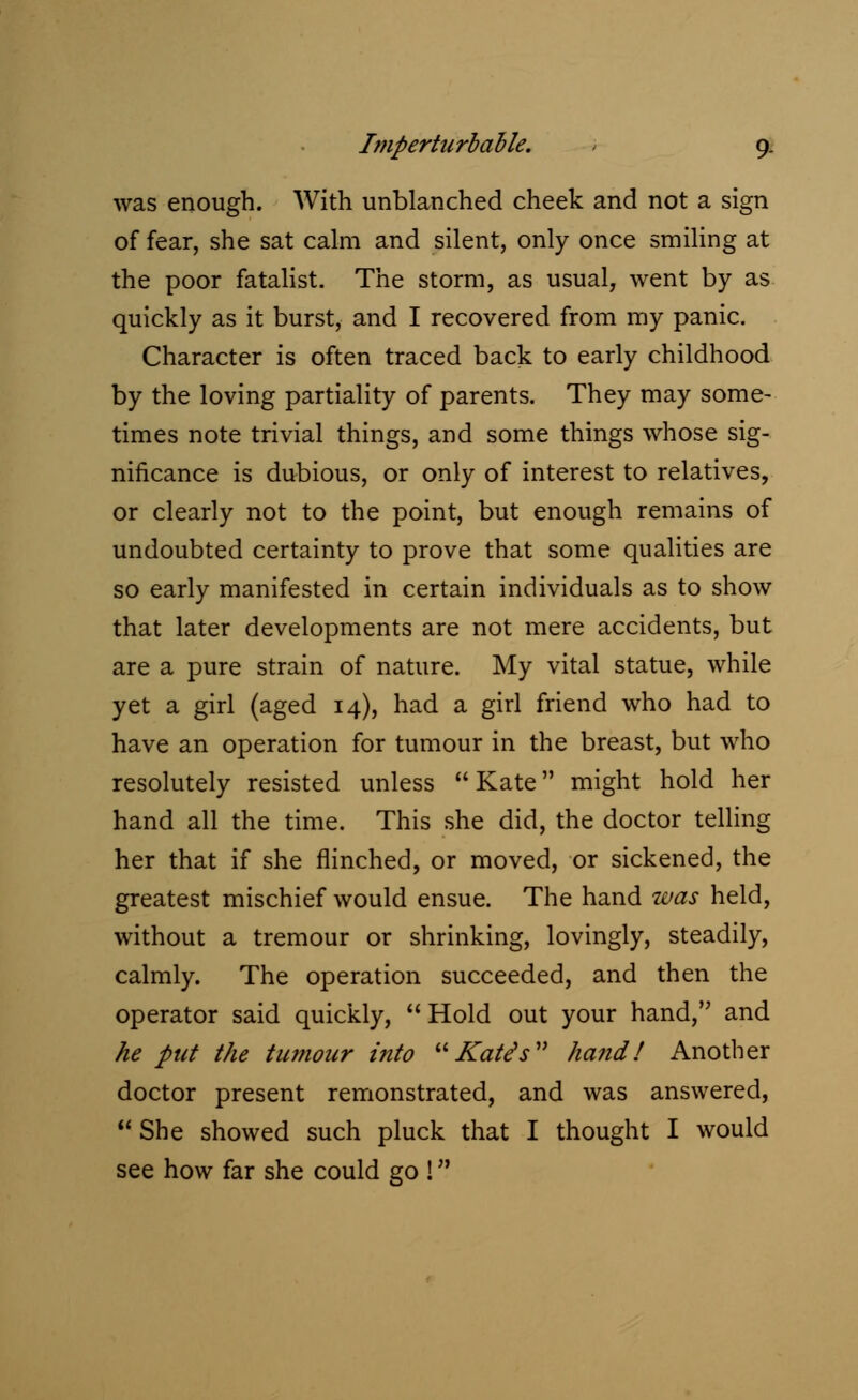 was enough. With unblanched cheek and not a sign of fear, she sat calm and silent, only once smiling at the poor fatalist. The storm, as usual, went by as quickly as it burst, and I recovered from my panic. Character is often traced back to early childhood by the loving partiality of parents. They may some- times note trivial things, and some things whose sig- nificance is dubious, or only of interest to relatives, or clearly not to the point, but enough remains of undoubted certainty to prove that some qualities are so early manifested in certain individuals as to show that later developments are not mere accidents, but are a pure strain of nature. My vital statue, while yet a girl (aged 14), had a girl friend who had to have an operation for tumour in the breast, but who resolutely resisted unless  Kate might hold her hand all the time. This she did, the doctor telling her that if she flinched, or moved, or sickened, the greatest mischief would ensue. The hand was held, without a tremour or shrinking, lovingly, steadily, calmly. The operation succeeded, and then the operator said quickly, Hold out your hand, and he put the tumour into Kate's hand! Another doctor present remonstrated, and was answered,  She showed such pluck that I thought I would see how far she could go !