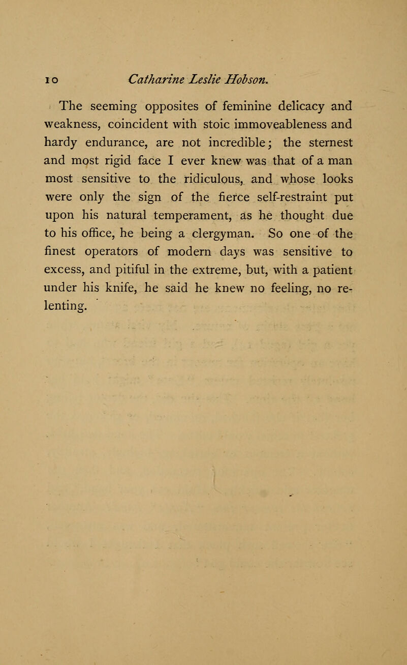 The seeming opposites of feminine delicacy and weakness, coincident with stoic immoveableness and hardy endurance, are not incredible; the sternest and most rigid face I ever knew was that of a man most sensitive to the ridiculous, and whose looks were only the sign of the fierce self-restraint put upon his natural temperament, as he thought due to his office, he being a clergyman. So one of the finest operators of modern days was sensitive to excess, and pitiful in the extreme, but, with a patient under his knife, he said he knew no feeling, no re- lenting.