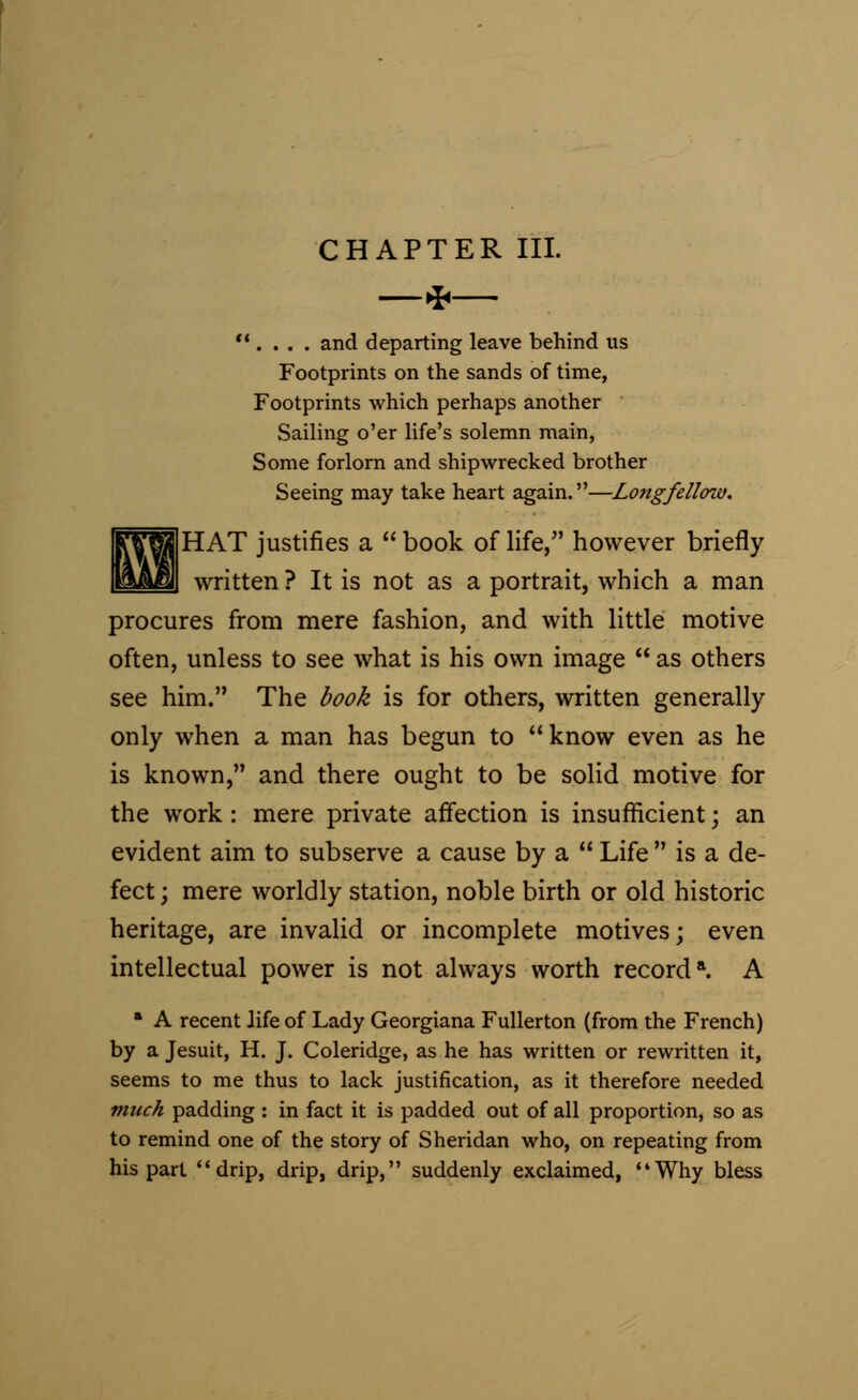 —* . . . . and departing leave behind us Footprints on the sands of time, Footprints which perhaps another Sailing o'er life's solemn main, Some forlorn and shipwrecked brother Seeing may take heart again.—Longfellow. |HAT justifies a  book of life, however briefly written ? It is not as a portrait, which a man procures from mere fashion, and with little motive often, unless to see what is his own image  as others see him. The book is for others, written generally only when a man has begun to know even as he is known, and there ought to be solid motive for the work: mere private affection is insufficient; an evident aim to subserve a cause by a  Life  is a de- fect ; mere worldly station, noble birth or old historic heritage, are invalid or incomplete motives; even intellectual power is not always worth record*. A * A recent life of Lady Georgiana Fullerton (from the French) by a Jesuit, H. J. Coleridge, as he has written or rewritten it, seems to me thus to lack justification, as it therefore needed much padding : in fact it is padded out of all proportion, so as to remind one of the story of Sheridan who, on repeating from his part drip, drip, drip, suddenly exclaimed, Why bless
