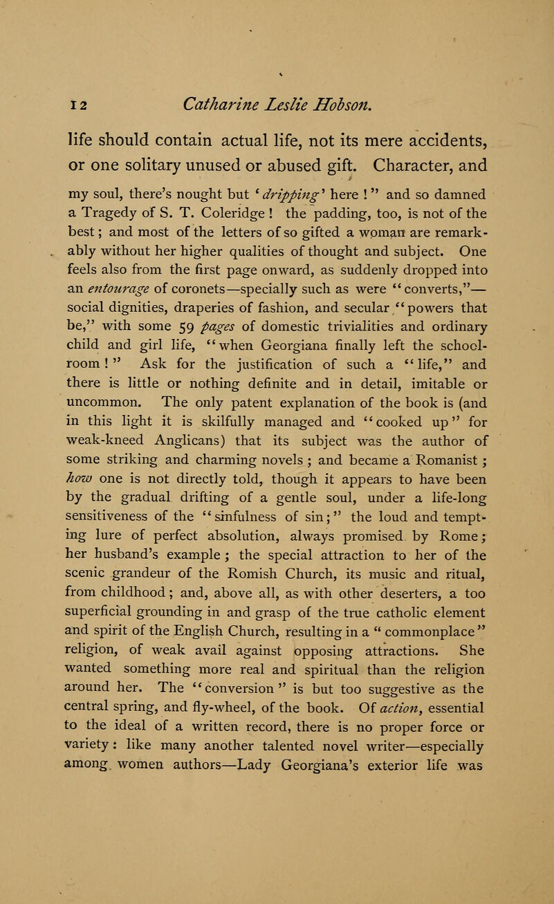 life should contain actual life, not its mere accidents, or one solitary unused or abused gift. Character, and my soul, there's nought but ' dripping* here ! and so damned a Tragedy of S. T. Coleridge ! the padding, too, is not of the best; and most of the letters of so gifted a woman are remark- ably without her higher qualities of thought and subject. One feels also from the first page onward, as suddenly dropped into an entourage of coronets—specially such as were converts,— social dignities, draperies of fashion, and secular powers that be, with some 59 pages of domestic trivialities and ordinary child and girl life, when Georgiana finally left the school- room ! Ask for the justification of such a life, and there is little or nothing definite and in detail, imitable or uncommon. The only patent explanation of the book is (and in this light it is skilfully managed and cooked up for weak-kneed Anglicans) that its subject was the author of some striking and charming novels ; and became a Romanist; how one is not directly told, though it appears to have been by the gradual drifting of a gentle soul, under a life-long sensitiveness of the sinfulness of sin; the loud and tempt- ing lure of perfect absolution, always promised, by Rome; her husband's example ; the special attraction to her of the scenic grandeur of the Romish Church, its music and ritual, from childhood; and, above all, as with other deserters, a too superficial grounding in and grasp of the true catholic element and spirit of the English Church, resulting in a commonplace religion, of weak avail against opposing attractions. She wanted something more real and spiritual than the religion around her. The conversion is but too suggestive as the central spring, and fly-wheel, of the book. Of action, essential to the ideal of a written record, there is no proper force or variety: like many another talented novel writer—especially among, women authors—Lady Georgiana's exterior life was