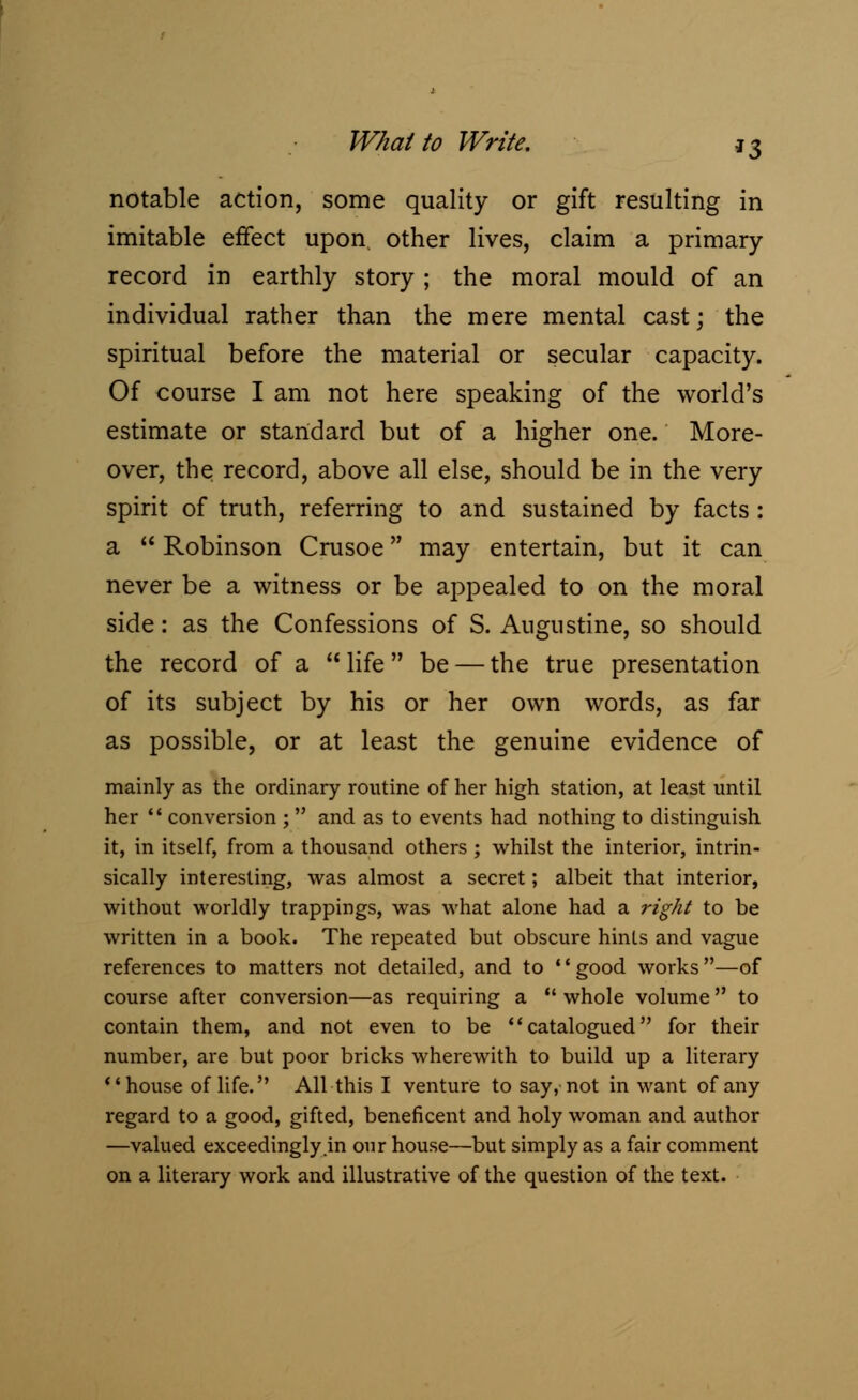 What to Write. g3 notable action, some quality or gift resulting in imitable effect upon other lives, claim a primary- record in earthly story ; the moral mould of an individual rather than the mere mental cast; the spiritual before the material or secular capacity. Of course I am not here speaking of the world's estimate or standard but of a higher one. More- over, the record, above all else, should be in the very spirit of truth, referring to and sustained by facts : a  Robinson Crusoe may entertain, but it can never be a witness or be appealed to on the moral side: as the Confessions of S. Augustine, so should the record of a life be — the true presentation of its subject by his or her own words, as far as possible, or at least the genuine evidence of mainly as the ordinary routine of her high station, at least until her  conversion ;  and as to events had nothing to distinguish it, in itself, from a thousand others ; whilst the interior, intrin- sically interesting, was almost a secret; albeit that interior, without worldly trappings, was what alone had a right to be written in a book. The repeated but obscure hints and vague references to matters not detailed, and to '' good works —of course after conversion—as requiring a  whole volume to contain them, and not even to be catalogued for their number, are but poor bricks wherewith to build up a literary house of life. All this I venture to say, not in want of any regard to a good, gifted, beneficent and holy woman and author —valued exceedingly in our house—but simply as a fair comment on a literary work and illustrative of the question of the text.