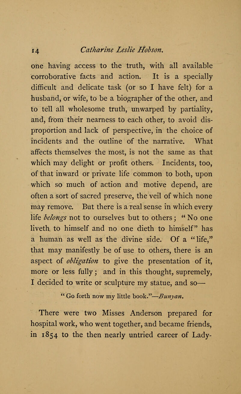 one having access to the truth, with all available corroborative facts and action. It is a specially difficult and delicate task (or so I have felt) for a husband, or wife, to be a biographer of the other, and to tell all wholesome truth, unwarped by partiality, and, from their nearness to each other, to avoid dis- proportion and lack of perspective, in the choice of incidents and the outline of the narrative. What affects themselves the most, is not the same as that which may delight or profit others. Incidents, too, of that inward or private life common to both, upon which so much of action and motive depend, are often a sort of sacred preserve, the veil of which none may remove. But there is a real sense in which every life belongs not to ourselves but to others; No one liveth to himself and no one dieth to himself has a human as well as the divine side. Of a life, that may manifestly be of use to others, there is an aspect of obligation to give the presentation of it, more or less fully; and in this thought, supremely, I decided to write or sculpture my statue, and so— Go forth now my little book.—Bunyan. There were two Misses Anderson prepared for hospital work, who went together, and became friends, in 1854 to the then nearly untried career of Lady-