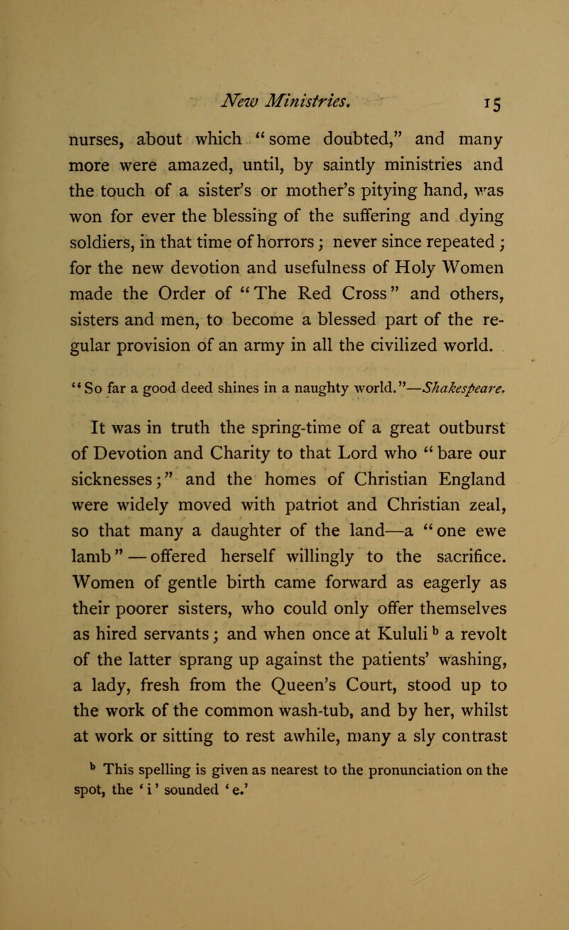 nurses, about which some doubted, and many more were amazed, until, by saintly ministries and the touch of a sister's or mother's pitying hand, was won for ever the blessing of the suffering and dying soldiers, in that time of horrors; never since repeated; for the new devotion and usefulness of Holy Women made the Order of The Red Cross and others, sisters and men, to become a blessed part of the re- gular provision of an army in all the civilized world. So far a good deed shines in a naughty world.—Shakespeare. It was in truth the spring-time of a great outburst of Devotion and Charity to that Lord who bare our sicknesses; and the homes of Christian England were widely moved with patriot and Christian zeal, so that many a daughter of the land—a one ewe lamb — offered herself willingly to the sacrifice. Women of gentle birth came forward as eagerly as their poorer sisters, who could only offer themselves as hired servants; and when once at Kululib a revolt of the latter sprang up against the patients' washing, a lady, fresh from the Queen's Court, stood up to the work of the common wash-tub, and by her, whilst at work or sitting to rest awhile, many a sly contrast b This spelling is given as nearest to the pronunciation on the spot, the ' i' sounded ' e.'