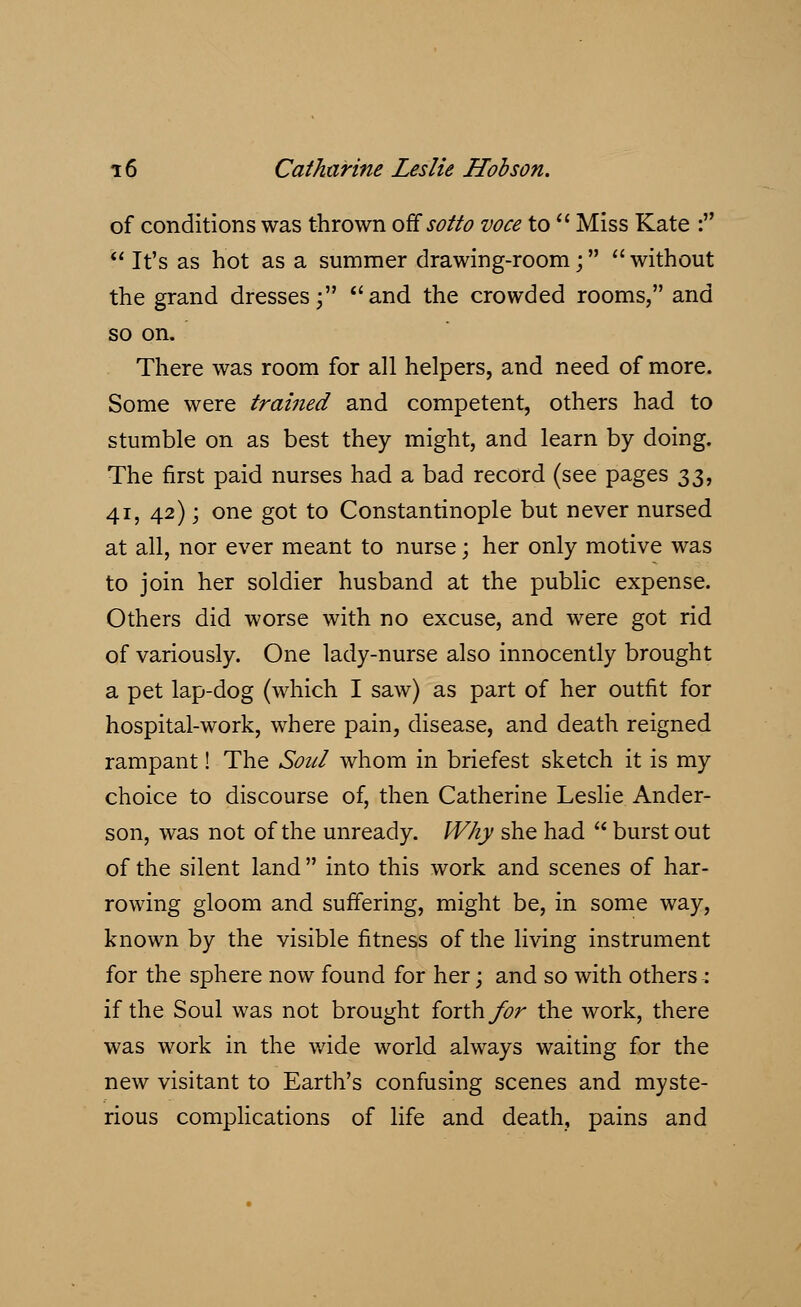 of conditions was thrown offsotto voce to  Miss Kate : It's as hot as a summer drawing-room; without the grand dresses; and the crowded rooms, and so on. There was room for all helpers, and need of more. Some were trained and competent, others had to stumble on as best they might, and learn by doing. The first paid nurses had a bad record (see pages 33, 41, 42); one got to Constantinople but never nursed at all, nor ever meant to nurse; her only motive was to join her soldier husband at the public expense. Others did worse with no excuse, and were got rid of variously. One lady-nurse also innocently brought a pet lap-dog (which I saw) as part of her outfit for hospital-work, where pain, disease, and death reigned rampant! The Soul whom in briefest sketch it is my choice to discourse of, then Catherine Leslie Ander- son, was not of the unready. Why she had  burst out of the silent land  into this work and scenes of har- rowing gloom and suffering, might be, in some way, known by the visible fitness of the living instrument for the sphere now found for her; and so with others : if the Soul was not brought forth for the work, there was work in the wide world always waiting for the new visitant to Earth's confusing scenes and myste- rious complications of life and death, pains and