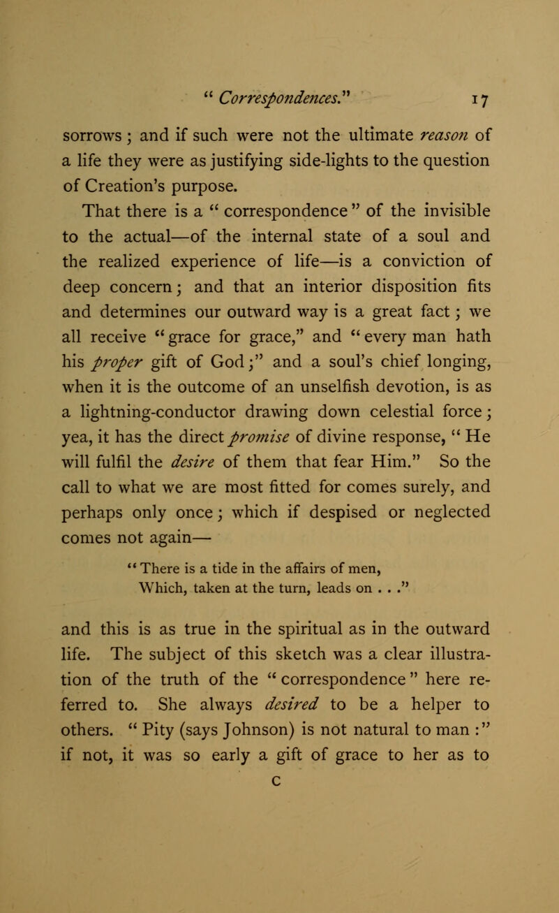 sorrows ; and if such were not the ultimate reason of a life they were as justifying side-lights to the question of Creation's purpose. That there is a correspondence of the invisible to the actual—of the internal state of a soul and the realized experience of life—is a conviction of deep concern; and that an interior disposition fits and determines our outward way is a great fact; we all receive grace for grace, and every man hath his proper gift of God; and a soul's chief longing, when it is the outcome of an unselfish devotion, is as a lightning-conductor drawing down celestial force; yea, it has the direct promise of divine response, He will fulfil the desire of them that fear Him. So the call to what we are most fitted for comes surely, and perhaps only once; which if despised or neglected comes not again— There is a tide in the affairs of men, Which, taken at the turn, leads on . . . and this is as true in the spiritual as in the outward life. The subject of this sketch was a clear illustra- tion of the truth of the correspondence here re- ferred to. She always desired to be a helper to others. Pity (says Johnson) is not natural to man : if not, it was so early a gift of grace to her as to c