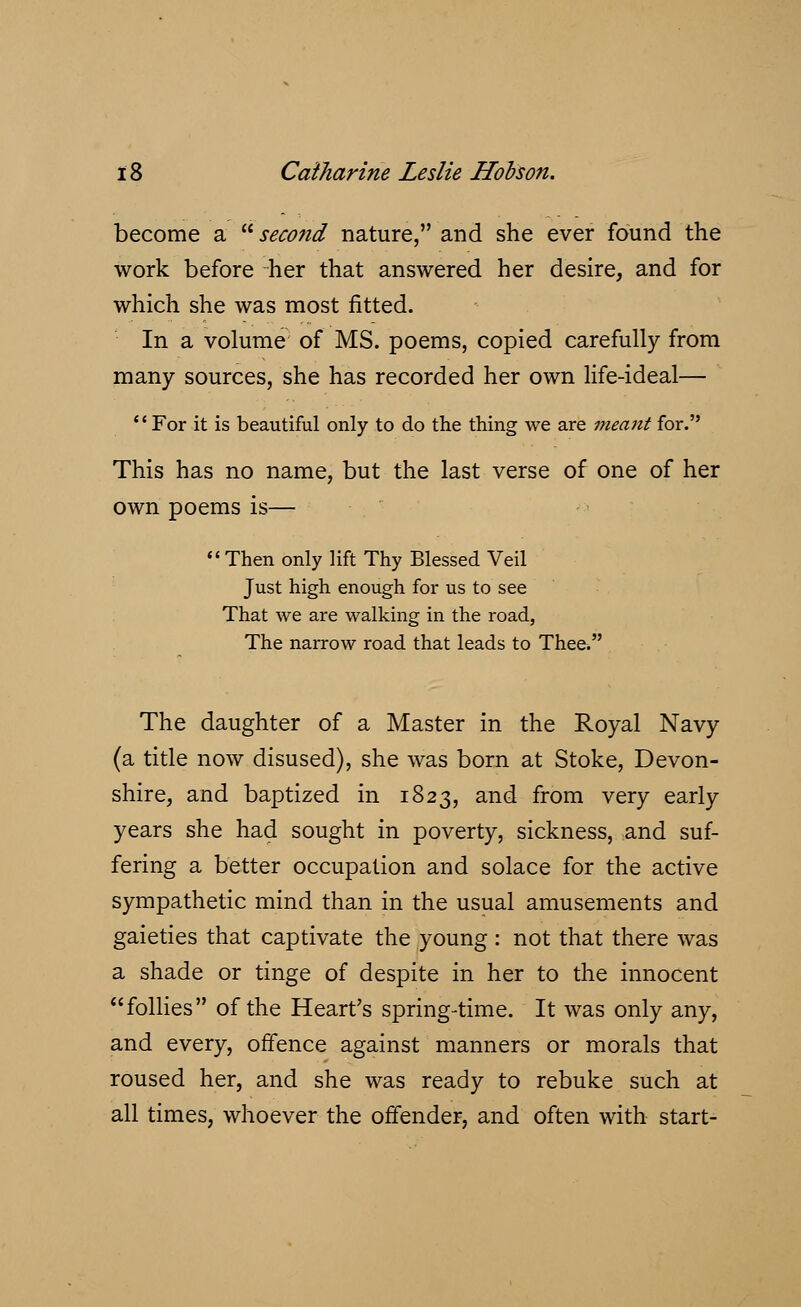 become a  second nature, and she ever found the work before her that answered her desire, and for which she was most fitted. In a volume of MS. poems, copied carefully from many sources, she has recorded her own life-ideal— For it is beautiful only to do the thing we are meant for. This has no name, but the last verse of one of her own poems is— Then only lift Thy Blessed Veil Just high enough for us to see That we are walking in the road, The narrow road that leads to Thee. The daughter of a Master in the Royal Navy (a title now disused), she was born at Stoke, Devon- shire, and baptized in 1823, and from very early years she had sought in poverty, sickness, and suf- fering a better occupation and solace for the active sympathetic mind than in the usual amusements and gaieties that captivate the young : not that there was a shade or tinge of despite in her to the innocent follies of the Heart's spring-time. It was only any, and every, offence against manners or morals that roused her, and she was ready to rebuke such at all times, whoever the offender, and often with start-