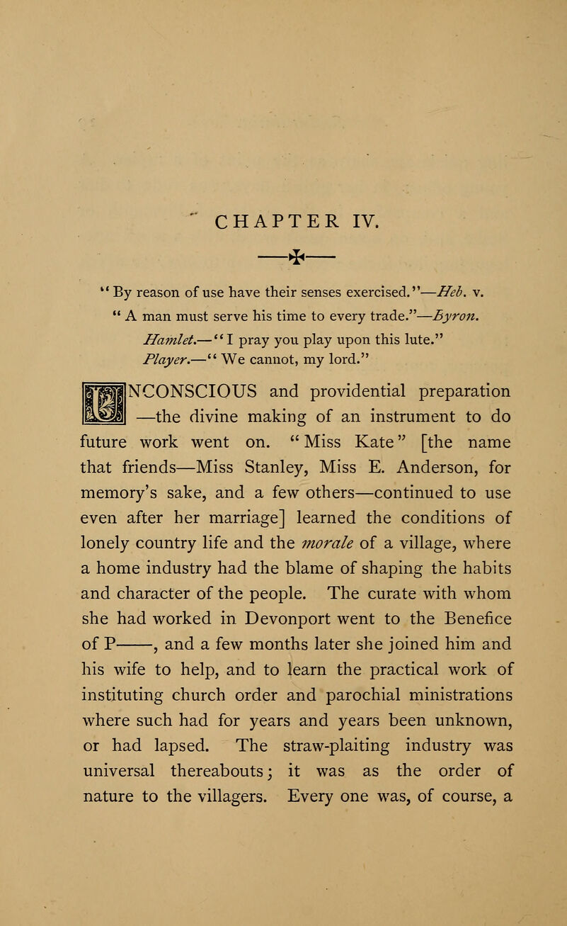  CHAPTER IV. * By reason of use have their senses exercised.—Heb. v.  A man must serve his time to every trade.—Byron. Hamlet.— I pray you play upon this lute. Player.— We cannot, my lord. NCONSCIOUS and providential preparation —the divine making of an instrument to do future work went on.  Miss Kate [the name that friends—Miss Stanley, Miss E. Anderson, for memory's sake, and a few others—continued to use even after her marriage] learned the conditions of lonely country life and the morale of a village, where a home industry had the blame of shaping the habits and character of the people. The curate with whom she had worked in Devonport went to the Benefice of P , and a few months later she joined him and his wife to help, and to learn the practical work of instituting church order and parochial ministrations where such had for years and years been unknown, or had lapsed. The straw-plaiting industry was universal thereabouts; it was as the order of nature to the villagers. Every one was, of course, a