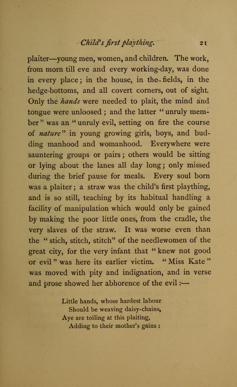 plaiter—young men, women, and children. The work, from morn till eve and every working-day, was done in every place; in the house, in the.fields, in the hedge-bottoms, and all covert corners, out of sight. Only the hands were needed to plait, the mind and tongue were unloosed ; and the latter  unruly mem- ber  was an  unruly evil, setting on fire the course of nature in young growing girls, boys, and bud- ding manhood and womanhood. Everywhere were sauntering groups or pairs; others would be sitting or lying about the lanes all day long; only missed during the brief pause for meals. Every soul born was a plaiter ; a straw was the child's first plaything, and is so still, teaching by its habitual handling a facility of manipulation which would only be gained by making the poor little ones, from the cradle, the very slaves of the straw. It was worse even than the  stich, stitch, stitch of the needlewomen of the great city, for the very infant that  knew not good or evil was here its earlier victim.  Miss Kate  was moved with pity and indignation, and in verse and prose showed her abhorence of the evil:— Little hands, whose hardest labour Should be weaving daisy-chains, Aye are toiling at this plaiting, Adding to their mother's gains :