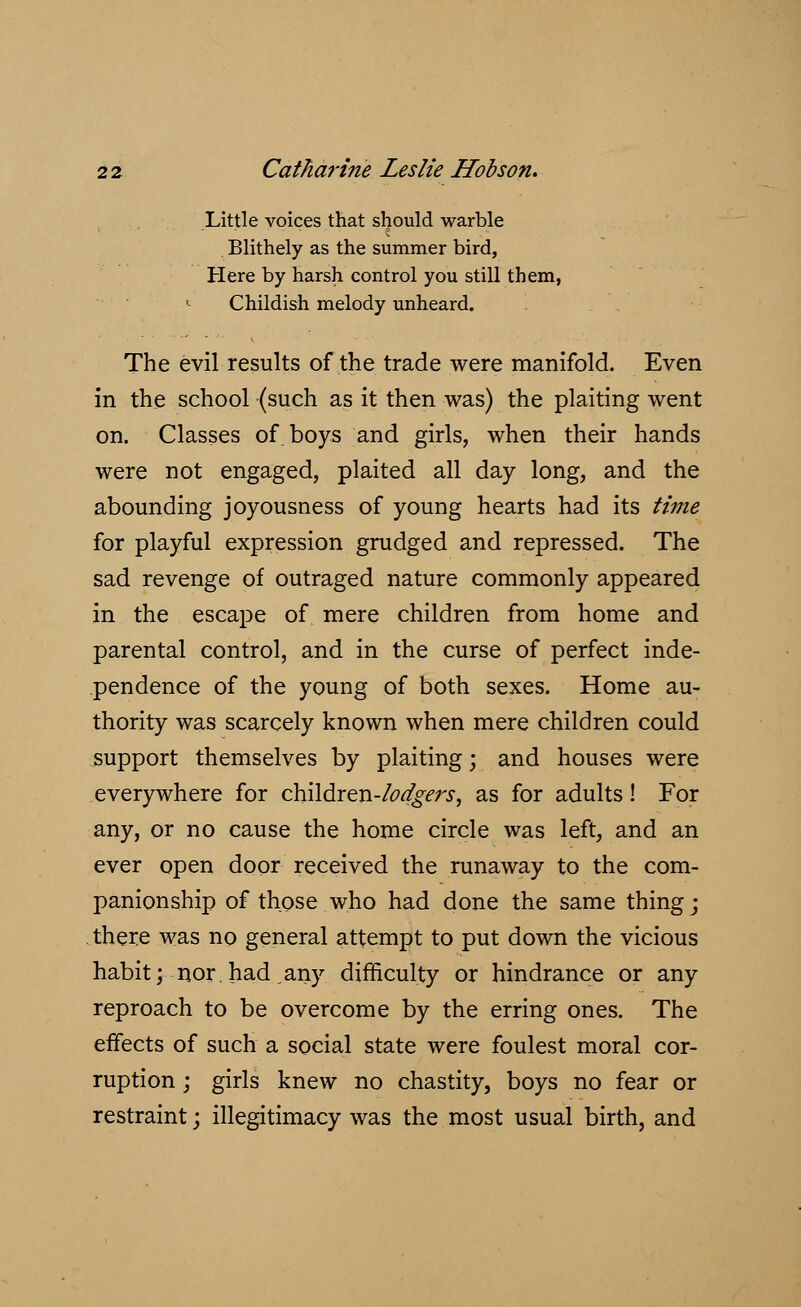 Little voices that should warble Blithely as the summer bird, Here by harsh control you still them, 1 Childish melody unheard. The evil results of the trade were manifold. Even in the school (such as it then was) the plaiting went on. Classes of boys and girls, when their hands were not engaged, plaited all day long, and the abounding joyousness of young hearts had its time for playful expression grudged and repressed. The sad revenge of outraged nature commonly appeared in the escape of mere children from home and parental control, and in the curse of perfect inde- pendence of the young of both sexes. Home au- thority was scarcely known when mere children could support themselves by plaiting; and houses were everywhere for children-/^^r.f, as for adults! For any, or no cause the home circle was left, and an ever open door received the runaway to the com- panionship of those who had done the same thing; there was no general attempt to put down the vicious habit; nor.had,any difficulty or hindrance or any reproach to be overcome by the erring ones. The effects of such a social state were foulest moral cor- ruption ; girls knew no chastity, boys no fear or restraint; illegitimacy was the most usual birth, and