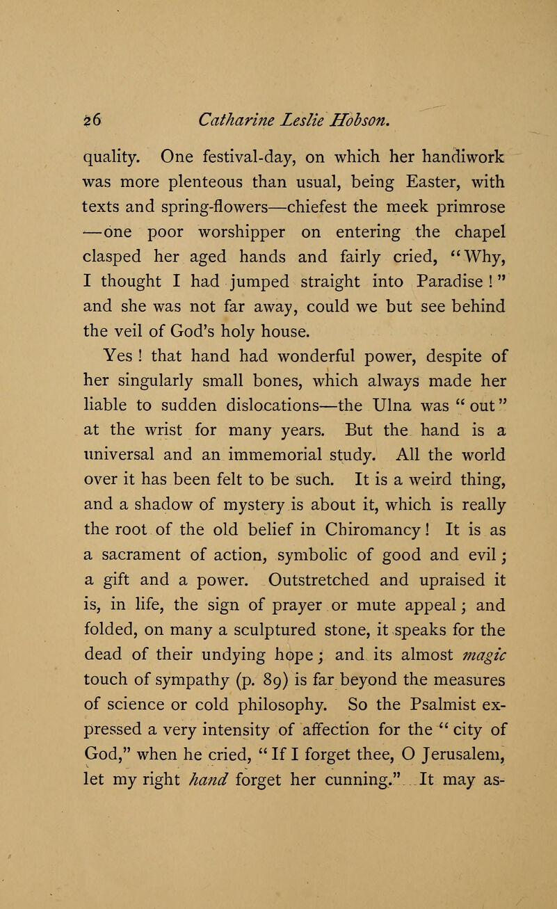 quality. One festival-day, on which her handiwork was more plenteous than usual, being Easter, with texts and spring-flowers—chiefest the meek primrose ■—one poor worshipper on entering the chapel clasped her aged hands and fairly cried, Why, I thought I had jumped straight into Paradise! and she was not far away, could we but see behind the veil of God's holy house. Yes ! that hand had wonderful power, despite of her singularly small bones, which always made her liable to sudden dislocations—the Ulna was  out at the wrist for many years. But the hand is a universal and an immemorial study. All the world over it has been felt to be such. It is a weird thing, and a shadow of mystery is about it, which is really the root of the old belief in Chiromancy! It is as a sacrament of action, symbolic of good and evil; a gift and a power. Outstretched and upraised it is, in life, the sign of prayer or mute appeal; and folded, on many a sculptured stone, it speaks for the dead of their undying hope; and its almost magic touch of sympathy (p. 89) is far beyond the measures of science or cold philosophy. So the Psalmist ex- pressed a very intensity of affection for the  city of God, when he cried,  If I forget thee, O Jerusalem, let my right hand forget her cunning.. .It may as-
