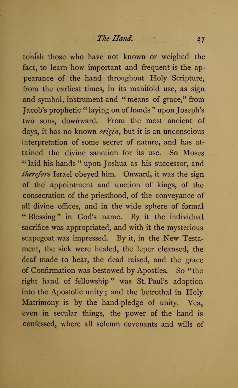 tonish those who have not known or weighed the fact, to learn how important and frequent is the ap- pearance of the hand throughout Holy Scripture, from the earliest times, in its manifold use, as sign and symbol, instrument and  means of grace, from Jacob's prophetic  laying on of hands  upon Joseph's two sons, downward. From the most ancient of days, it has no known origin, but it is an unconscious interpretation of some secret of nature, and has at- tained the divine sanction for its use. So Moses  laid his hands  upon Joshua as his successor, and therefore Israel obeyed him. Onward, it was the sign of the appointment and unction of kings, of the consecration of the priesthood, of the conveyance of all divine offices, and in the wide sphere of formal  Blessing in God's name. By it the individual sacrifice was appropriated, and with it the mysterious scapegoat was impressed. By it, in the New Testa- ment, the sick were healed, the leper cleansed, the deaf made to hear, the dead raised, and the grace of Confirmation was bestowed by Apostles. So the right hand of fellowship was St. Paul's adoption into the Apostolic unity; and the betrothal in Holy Matrimony is by the hand-pledge of unity. Yea, even in secular things, the power of the hand is confessed, where all solemn covenants and wills of