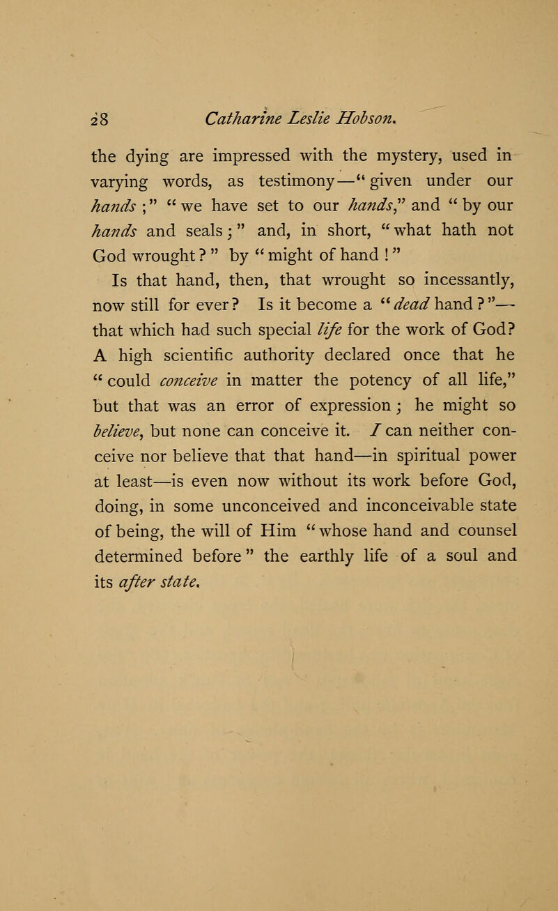 the dying are impressed with the mystery, used in varying words, as testimony—given under our hands ;  we have set to our hands and  by our hands and seals;  and, in short,  what hath not God wrought ?  by  might of hand ! Is that hand, then, that wrought so incessantly, now still for ever? Is it become a deadhand}— that which had such special life for the work of God? A high scientific authority declared once that he  could conceive in matter the potency of all life, but that was an error of expression; he might so believe, but none can conceive it. / can neither con- ceive nor believe that that hand—in spiritual power at least—is even now without its work before God, doing, in some unconceived and inconceivable state of being, the will of Him  whose hand and counsel determined before the earthly life of a soul and its after state.