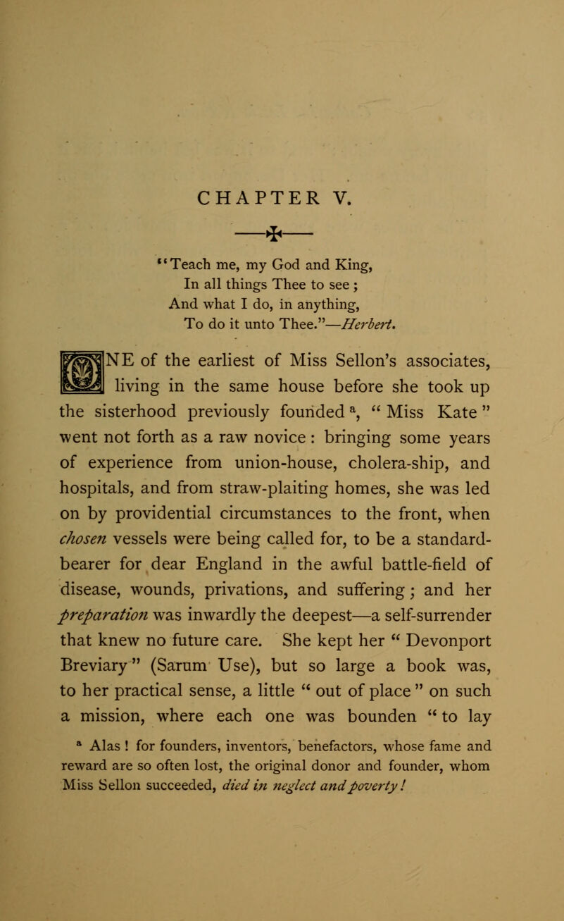 * *' Teach me, my God and King, In all things Thee to see; And what I do, in anything, To do it unto Thee.—Herbert. |&tojNE of the earliest of Miss Sellon's associates, [gjfegal living in the same house before she took up the sisterhood previously founded a,  Miss Kate  went not forth as a raw novice : bringing some years of experience from union-house, cholera-ship, and hospitals, and from straw-plaiting homes, she was led on by providential circumstances to the front, when chosen vessels were being called for, to be a standard- bearer for dear England in the awful battle-field of disease, wounds, privations, and suffering; and her preparation was inwardly the deepest—a self-surrender that knew no future care. She kept her  Devonport Breviary (Sarum Use), but so large a book was, to her practical sense, a little  out of place  on such a mission, where each one was bounden  to lay a Alas ! for founders, inventors, benefactors, whose fame and reward are so often lost, the original donor and founder, whom Miss Sellon succeeded, died in neglect and poverty I