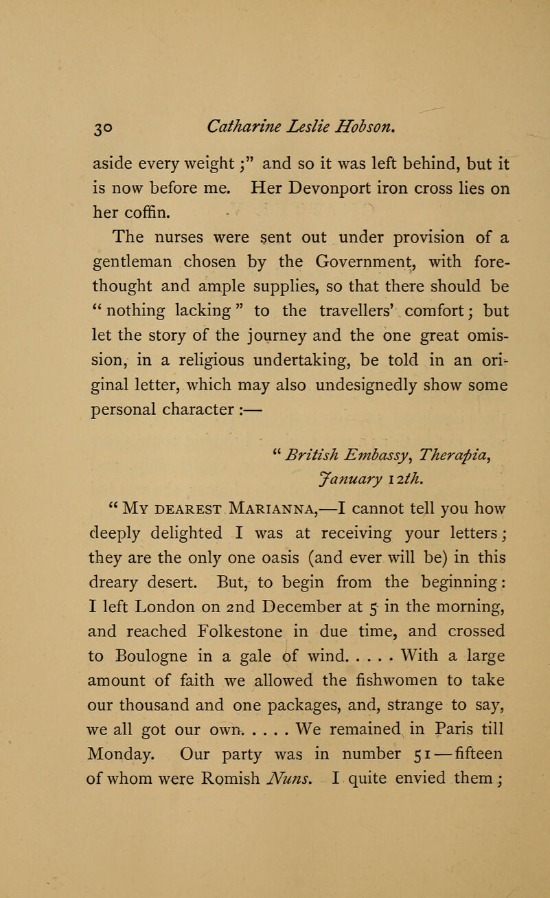 aside every weight; and so it was left behind, but it is now before me. Her Devonport iron cross lies on her coffin. The nurses were sent out under provision of a gentleman chosen by the Government, with fore- thought and ample supplies, so that there should be nothing lacking to the travellers' comfort; but let the story of the journey and the one great omis- sion, in a religious undertaking, be told in an ori- ginal letter, which may also undesignedly show some personal character:— British Embassy, Therapia, January 12th. My dearest Marianna,—I cannot tell you how deeply delighted I was at receiving your letters ; they are the only one oasis (and ever will be) in this dreary desert. But, to begin from the beginning: I left London on 2nd December at 5 in the morning, and reached Folkestone in due time, and crossed to Boulogne in a gale of wind With a large amount of faith we allowed the fishwomen to take our thousand and one packages, and, strange to say, we all got our own We remained in Paris till Monday. Our party was in number 51 — fifteen of whom were Romish Nuns. I quite envied them;