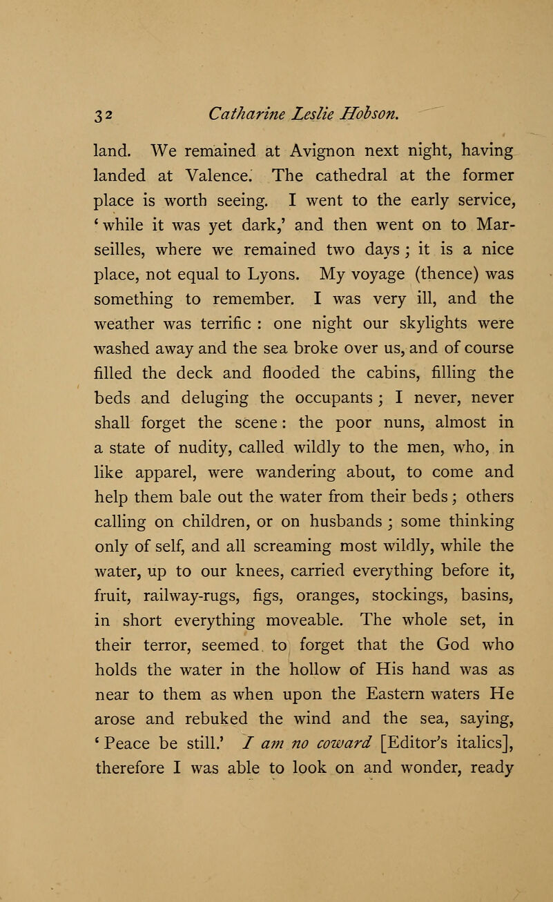 land. We remained at Avignon next night, having landed at Valence. The cathedral at the former place is worth seeing. I went to the early service, 'while it was yet dark,' and then went on to Mar- seilles, where we remained two days ; it is a nice place, not equal to Lyons. My voyage (thence) was something to remember. I was very ill, and the weather was terrific : one night our skylights were washed away and the sea broke over us, and of course filled the deck and flooded the cabins, filling the beds and deluging the occupants ; I never, never shall forget the scene: the poor nuns, almost in a state of nudity, called wildly to the men, who, in like apparel, were wandering about, to come and help them bale out the water from their beds; others calling on children, or on husbands ; some thinking only of self, and all screaming most wildly, while the water, up to our knees, carried everything before it, fruit, railway-rugs, figs, oranges, stockings, basins, in short everything moveable. The whole set, in their terror, seemed, to forget that the God who holds the water in the hollow of His hand was as near to them as when upon the Eastern waters He arose and rebuked the wind and the sea, saying, 6 Peace be still.' / am no coward [Editor's italics], therefore I was able to look on and wonder, ready