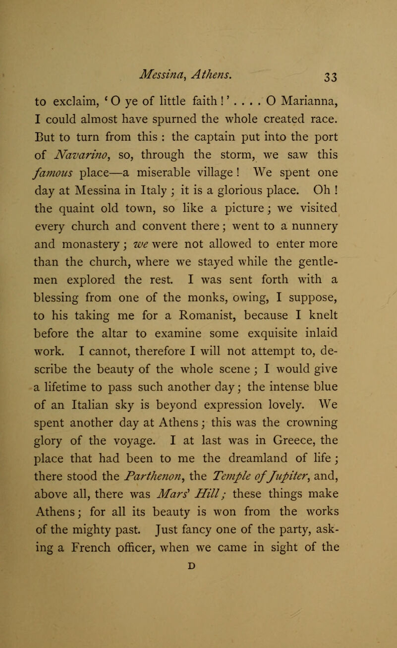 Messina, Athens. $?> to exclaim, ' 0 ye of little faith!'.... O Marianna, I could almost have spurned the whole created race. But to turn from this : the captain put into the port of NavarinOy so, through the storm, we saw this famous place—a miserable village ! We spent one day at Messina in Italy ; it is a glorious place. Oh ! the quaint old town, so like a picture; we visited every church and convent there; went to a nunnery and monastery j we were not allowed to enter more than the church, where we stayed while the gentle- men explored the rest. I was sent forth with a blessing from one of the monks, owing, I suppose, to his taking me for a Romanist, because I knelt before the altar to examine some exquisite inlaid work. I cannot, therefore I will not attempt to, de- scribe the beauty of the whole scene ; I would give a lifetime to pass such another day; the intense blue of an Italian sky is beyond expression lovely. We spent another day at Athens; this was the crowning glory of the voyage. I at last was in Greece, the place that had been to me the dreamland of life ; there stood the Parthenon, the Temple of Jupiter, and, above all, there was Mars' Hill; these things make Athens; for all its beauty is won from the works of the mighty past. Just fancy one of the party, ask- ing a French officer, when we came in sight of the D