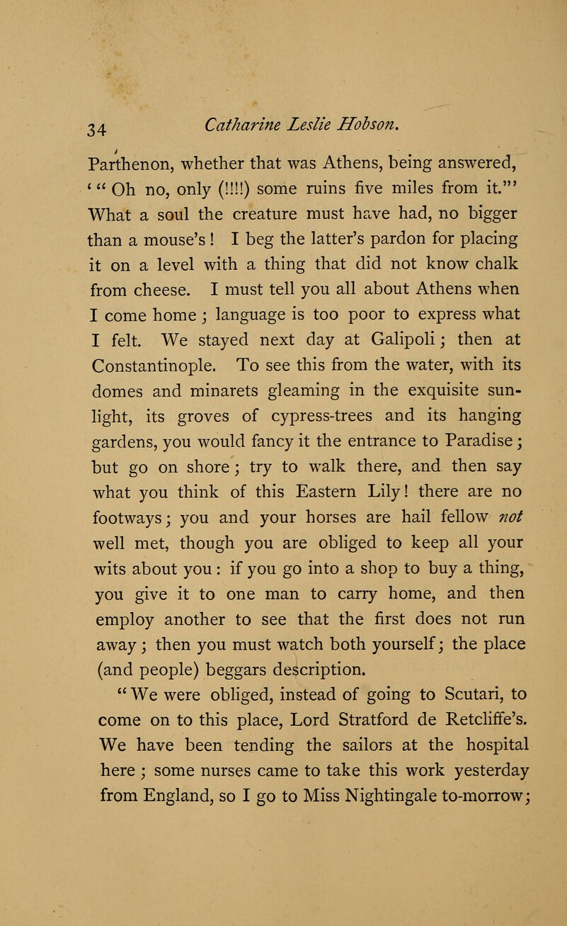 Parthenon, whether that was Athens, being answered, 1 Oh no, only (!!!!) some ruins five miles from it.' What a soul the creature must have had, no bigger than a mouse's ! I beg the latter's pardon for placing it on a level with a thing that did not know chalk from cheese. I must tell you all about Athens when I come home; language is too poor to express what I felt. We stayed next day at Galipoli; then at Constantinople. To see this from the water, with its domes and minarets gleaming in the exquisite sun- light, its groves of cypress-trees and its hanging gardens, you would fancy it the entrance to Paradise; but go on shore; try to walk there, and then say what you think of this Eastern Lily! there are no footways; you and your horses are hail fellow not well met, though you are obliged to keep all your wits about you : if you go into a shop to buy a thing, you give it to one man to carry home, and then employ another to see that the first does not run away; then you must watch both yourself; the place (and people) beggars description. We were obliged, instead of going to Scutari, to come on to this place, Lord Stratford de RetclirTe's. We have been tending the sailors at the hospital here ; some nurses came to take this work yesterday from England, so I go to Miss Nightingale to-morrow;