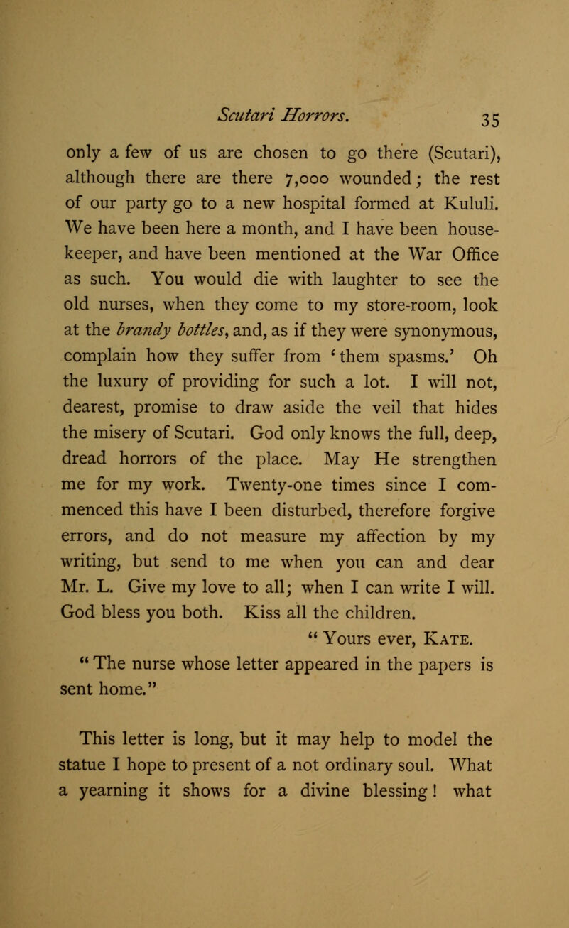 only a few of us are chosen to go there (Scutari), although there are there 7,000 wounded; the rest of our party go to a new hospital formed at Kululi. We have been here a month, and I have been house- keeper, and have been mentioned at the War Office as such. You would die with laughter to see the old nurses, when they come to my store-room, look at the brandy bottles, and, as if they were synonymous, complain how they suffer from 'them spasms.' Oh the luxury of providing for such a lot. I will not, dearest, promise to draw aside the veil that hides the misery of Scutari. God only knows the full, deep, dread horrors of the place. May He strengthen me for my work. Twenty-one times since I com- menced this have I been disturbed, therefore forgive errors, and do not measure my affection by my writing, but send to me when you can and dear Mr. L. Give my love to all; when I can write I will. God bless you both. Kiss all the children.  Yours ever, Kate.  The nurse whose letter appeared in the papers is sent home. This letter is long, but it may help to model the statue I hope to present of a not ordinary soul. What a yearning it shows for a divine blessing! what