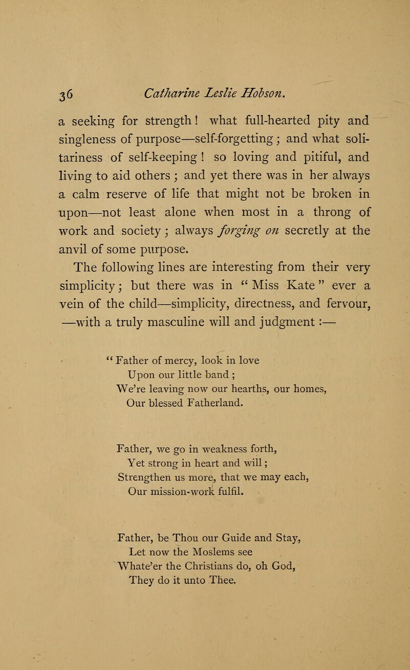 a seeking for strength! what full-hearted pity and singleness of purpose—self-forgetting; and what soli- tariness of self-keeping ! so loving and pitiful, and living to aid others; and yet there was in her always a calm reserve of life that might not be broken in upon—not least alone when most in a throng of work and society; always forging on secretly at the anvil of some purpose. The following lines are interesting from their very simplicity; but there was in  Miss Kate  ever a vein of the child—simplicity, directness, and fervour, -—with a truly masculine will and judgment:— Father of mercy, look in love Upon our little band ; We're leaving now our hearths, our homes, Our blessed Fatherland. Father, we go in weakness forth, Yet strong in heart and will; Strengthen us more, that we may each, Our mission-work fulfil. Father, be Thou our Guide and Stay, Let now the Moslems see Whate'er the Christians do, oh God, They do it unto Thee.