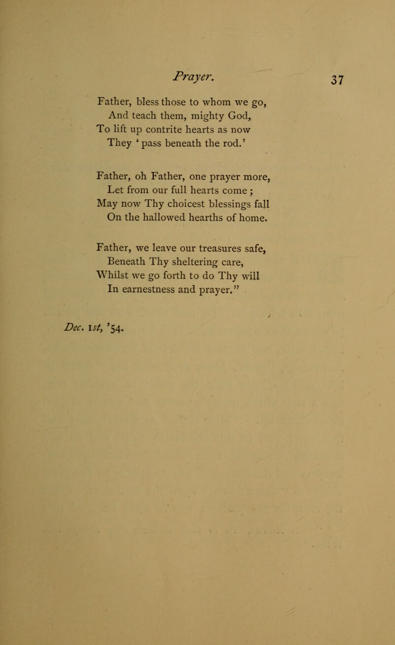 Father, bless those to whom we go, And teach them, mighty God, To lift up contrite hearts as now They ' pass beneath the rod.' Father, oh Father, one prayer more, Let from our full hearts come ; May now Thy choicest blessings fall On the hallowed hearths of home. Father, we leave our treasures safe, Beneath Thy sheltering care, Whilst we go forth to do Thy will In earnestness and prayer. Dec. 1st, '54.