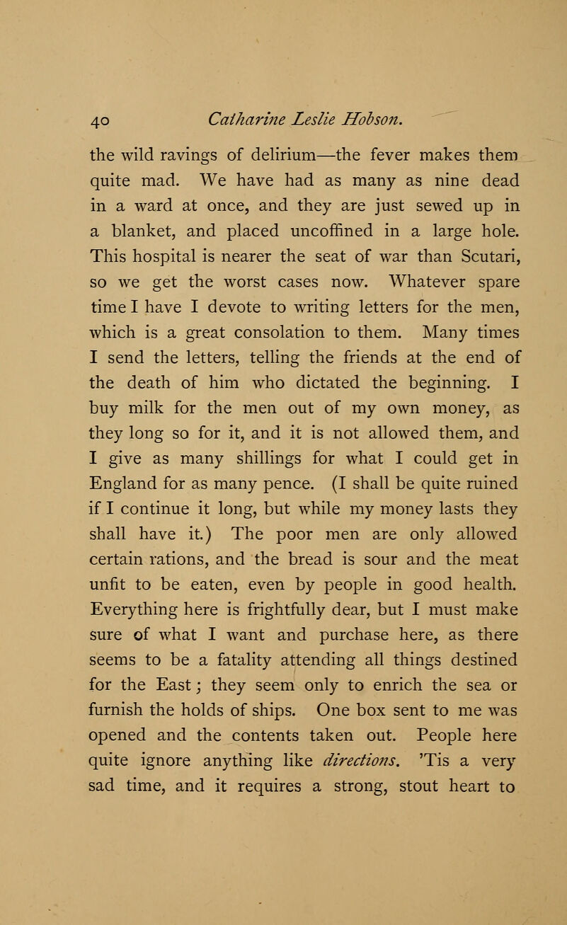 the wild ravings of delirium—the fever makes them quite mad. We have had as many as nine dead in a ward at once, and they are just sewed up in a blanket, and placed uncoffined in a large hole. This hospital is nearer the seat of war than Scutari, so we get the worst cases now. Whatever spare time I have I devote to writing letters for the men, which is a great consolation to them. Many times I send the letters, telling the friends at the end of the death of him who dictated the beginning. I buy milk for the men out of my own money, as they long so for it, and it is not allowed them, and I give as many shillings for what I could get in England for as many pence. (I shall be quite ruined if I continue it long, but while my money lasts they shall have it.) The poor men are only allowed certain rations, and the bread is sour and the meat unfit to be eaten, even by people in good health. Everything here is frightfully dear, but I must make sure of what I want and purchase here, as there seems to be a fatality attending all things destined for the East; they seem only to enrich the sea or furnish the holds of ships. One box sent to me was opened and the contents taken out. People here quite ignore anything like directio7is. 'Tis a very sad time, and it requires a strong, stout heart to